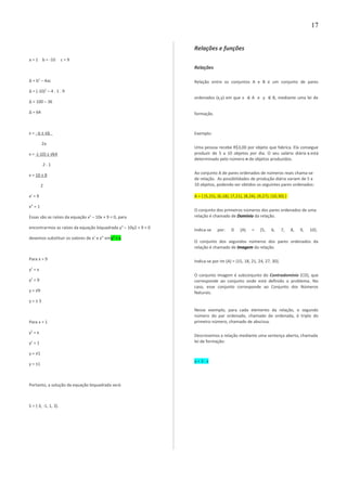 a = 1 b = -10 c = 9
∆ = b2
– 4ac
∆ = (-10)2
– 4 . 1 . 9
∆ = 100 – 36
∆ = 64
x = - b ± √∆
2a
x = -(-10) ± √64
2 . 1
x = 10 ± 8
2
x’ = 9
x” = 1
Essas são as raízes da equação x2
– 10x + 9 = 0, para
encontrarmos as raízes da equação biquadrada y4
– 10y2 + 9 = 0
devemos substituir os valores de x’ e x” emy2
= x.
Para x = 9
y2
= x
y2
= 9
y = √9
y = ± 3
Para x = 1
y2
= x
y2
= 1
y = √1
y = ±1
Portanto, a solução da equação biquadrada será:
S = {-3, -1, 1, 3}.
Relações e funções
Relações
Relação entre os conjuntos A e B é um conjunto de pares
ordenados (x,y) em que x ∈ A e y ∈ B, mediante uma lei de
formação.
Exemplo:
Uma pessoa recebe R$3,00 por objeto que fabrica. Ela consegue
produzir de 5 a 10 objetos por dia. O seu salário diário s está
determinado pelo número n de objetos produzidos.
Ao conjunto A de pares ordenados de números reais chama-se
de relação. As possibilidades de produção diária variam de 5 a
10 objetos, podendo ser obtidos os seguintes pares ordenados:
A = { (5,15), (6,18), (7,21), (8,24), (9,27), (10,30) }
O conjunto dos primeiros números dos pares ordenados de uma
relação é chamado de Domínio da relação.
Indica-se por: D (A) = {5, 6, 7, 8, 9, 10}.
O conjunto dos segundos números dos pares ordenados da
relação é chamado de Imagem da relação.
Indica-se por Im (A) = {15, 18, 21, 24, 27, 30}.
O conjunto Imagem é subconjunto do Contradomínio (CD), que
corresponde ao conjunto onde está definido o problema. No
caso, esse conjunto corresponde ao Conjunto dos Números
Naturais.
Nesse exemplo, para cada elemento da relação, o segundo
número do par ordenado, chamado de ordenada, é triplo do
primeiro número, chamado de abscissa.
Descrevemos a relação mediante uma sentença aberta, chamada
lei de formação:
y = 3 . x
17
 