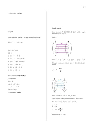 (f o g)(x) = f(g(x)) = 4x² + 20
Exemplo 2
Vamos determinar a) g(f(x)) e b) f(g(x)), em relação às funções
f(x) = x + 2 e g(x) = 4x² – 1.
a) (g o f)(x) = g(f(x))
g(x) = 4x² – 1
g(x + 2) = 4 * (x + 2)² – 1
g(x + 2) = 4 * (x + 2) * (x + 2) – 1
g(x + 2) = 4 * (x² + 2x + 2x + 4) – 1
g(x + 2) = 4 * (x² + 4x + 4) – 1
g(x + 2) = 4x² + 16x + 16 – 1
g(x + 2) = 4x² + 16x + 15
b) (g o f)(x) = g(f(x)) = 4x² + 16x + 15
(f o g)(x) = f(g(x))
f(x) = x + 2
f(4x² – 1) = (4x² – 1) + 2
f(4x² – 1) = 4x² – 1 + 2
f(4x² – 1) = 4x² + 1
(f o g)(x) = f(g(x)) = 4x² + 1
Função inversa
Dados os conjuntos A = {-2,-1,0,1,2} e B = {-5,-3,-1,1,3} e a função
A→B definida pela fórmula
y = 2x – 1
Então: f = { (-2,-5); (-1,-3); (0,-1) ; (1,1) ; (2,3)}
A função inversa será indicada por f -1
: B→A definida pela
fórmula
2
1+
=
x
y
Então: f-1
= {(-5,-2); (-3,-1) ; (-1,0); (1,1) ; (3,2)}
O que é domínio na função f vira imagem na f -1
e vice-versa.
Para obter a inversa, devemos isolar a variável x
y = 3x – 5
y + 5 = 3x
3
5+
=
y
x
e substituir x por y e y por x
21
 