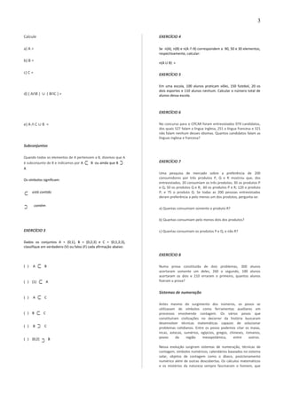 Calcule
a) A =
b) B =
c) C =
d) ( A B )∩ ∪ ( B C ) =∩
e) A C∩ ∪ B =
Subconjuntos
Quando todos os elementos de A pertencem a B, dizemos que A
é subconjunto de B e indicamos por A ⊂ B ou ainda que B ⊃
A
Os símbolos significam:
⊂ está contido
⊃ contém
EXERCÍCIO 3
Dados os conjuntos A = {0;1}, B = {0;2;3} e C = {0;1;2;3},
classifique em verdadeiro (V) ou falso (F) cada afirmação abaixo:
( ) A ⊂ B
( ) {1} ⊂ A
( ) A ⊂ C
( ) B ⊂ C
( ) B ⊃ C
( ) {0;2}
⊃ B
EXERCÍCIO 4
Se n(A), n(B) e n(A ∩ B) correspondem a 90, 50 e 30 elementos,
respectivamente, calcular:
n(A U B) =
EXERCÍCIO 5
Em uma escola, 100 alunos praticam vôlei, 150 futebol, 20 os
dois esportes e 110 alunos nenhum. Calcular o número total de
alunos dessa escola.
EXERCÍCIO 6
No concurso para o CPCAR foram entrevistados 979 candidatos,
dos quais 527 falam a língua inglesa, 251 a língua francesa e 321
não falam nenhum desses idiomas. Quantos candidatos falam as
línguas inglesa e francesa?
EXERCÍCIO 7
Uma pesquisa de mercado sobre a preferência de 200
consumidores por três produtos P, Q e R mostrou que, dos
entrevistados, 20 consumiam os três produtos; 30 os produtos P
e Q; 50 os produtos Q e R; 60 os produtos P e R; 120 o produto
P; e 75 o produto Q. Se todas as 200 pessoas entrevistadas
deram preferência a pelo menos um dos produtos, pergunta-se:
a) Quantas consumiam somente o produto R?
b) Quantas consumiam pelo menos dois dos produtos?
c) Quantas consumiam os produtos P e Q, e não R?
EXERCÍCIO 8
Numa prova constituída de dois problemas, 300 alunos
acertaram somente um deles, 260 o segundo, 100 alunos
acertaram os dois e 210 erraram o primeiro, quantos alunos
fizeram a prova?
Sistemas de numeração
Antes mesmo do surgimento dos números, os povos se
utilizavam de símbolos como ferramentas auxiliares em
processos envolvendo contagem. Os vários povos que
constituíram civilizações no decorrer da história buscaram
desenvolver técnicas matemáticas capazes de solucionar
problemas cotidianos. Entre os povos podemos citar os maias,
incas, astecas, sumérios, egípcios, gregos, chineses, romanos,
povos da região mesopotâmica, entre outros.
Nessa evolução surgiram sistemas de numeração, técnicas de
contagem, símbolos numéricos, calendários baseados no sistema
solar, objetos de contagem como o ábaco, posicionamento
numérico além de outras descobertas. Os cálculos matemáticos
e os mistérios da natureza sempre fascinaram o homem, que
3
 