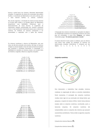 buscou e ainda busca nos números, desvendar determinadas
situações. O surgimento do sistema de numeração indo-arábico
facilitou o crescimento da Matemática e de outras ciências, pois
a base decimal facilitou os cálculos numéricos.
Nos séculos seguintes, a introdução do sistema de base decimal
na Europa pelos árabes e os grandes gênios da Matemática
despertaram suas habilidades intelectuais para o
desenvolvimento de novas técnicas. O surgimento de
importantes relações caracterizadas por números constantes
como o π (pi) constituíram importantes passos para a ciência dos
números. Os mistérios da natureza começavam a ser
desvendados e explicados com a ajuda dos mesmos.
Os números constituem o alicerce da Matemática, pois sem
estes, ela não teria evoluído como evoluiu. Até hoje, os números
intrigam as pessoas ligadas à área de exatas através de situações
que conduzem a resultados fascinantes. A criatividade e a
habilidade em manobrar os números, levam a um mundo cheio
de mistérios e segredos. Observe as seguintes situações:
1 x 8 + 1 = 9
12 x 8 + 2 = 98
123 x 8 + 3 = 987
1234 x 8 + 4 = 9876
12345 x 8 + 5 = 987 65
123456 x 8 + 6 = 987654
1234567 x 8 + 7 = 9876543
12345678 x 8 + 8 = 98765432
123456789 x 8 + 9 = 987654321
1 x 9 + 2 = 11
12 x 9 + 3 = 111
123 x 9 + 4 = 1111
1234 x 9 + 5 = 11111
12345 x 9 + 6 = 111111
123456 x 9 + 7 = 1111111
1234567 x 9 + 8 = 11111111
12345678 x 9 + 9 = 111111111
123456789 x 9 +10= 1111111111
9 x 9 + 7 = 88
98 x 9 + 6 = 888
987 x 9 + 5 = 8888
9876 x 9 + 4 = 88888
98765 x 9 + 3 = 888888
987654 x 9 + 2 = 8888888
9876543 x 9 + 1 = 88888888
98765432 x 9 + 0 = 888888888
1 x 1 = 1
11 x 11 = 121
111 x 111 = 12321
1111 x 1111 = 1234321
11111 x 11111 = 123454321
111111 x 111111 = 12345654321
1111111 x 1111111 = 1234567654321
11111111 x 11111111 = 123456787654321
111111111 x 111111111 = 12345678987654321
A disposição dos números envolvendo as operações da adição e
da multiplicação resultaram em sequências numéricas com certo
grau de curiosidade, e como diria Pitágoras, um célebre
matemático grego: “Os números governam o mundo.”
O sistema decimal é muito usado no cotidiano, pois nos oferece
uma forma mais simples de manipular os números em
determinadas situações matemáticas. É composto por dez
dígitos: 0, 1, 2, 3, 4, 5, 6, 7, 8 e 9.
Conjuntos numéricos
Para desenvolver a matemática hoje estudada, inúmeras
mudanças na organização de todos os conceitos matemáticos
foram necessárias. A concepção dos conjuntos numéricos
recebeu maior rigor em sua construção com Georg Cantor, que
pesquisou a respeito do número infinito. Cantor iniciou diversos
estudos sobre os conjuntos numéricos, constituindo, assim, a
teoria dos conjuntos. Os conjuntos numéricos são
compreendidos como os conjuntos dos números que possuem
características semelhantes. Temos então os seguintes conjuntos
numéricos:
Conjunto dos números Naturais ( );
Conjunto dos números Inteiros ( );
4
 