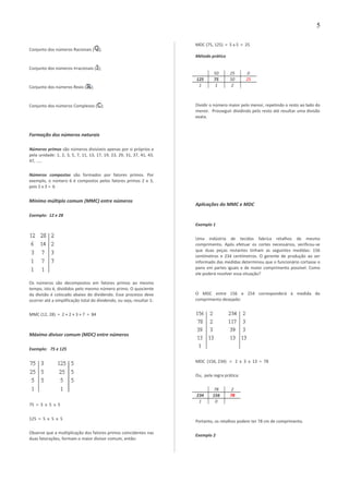 Conjunto dos números Racionais ( );
Conjunto dos números Irracionais ( );
Conjunto dos números Reais ( );
Conjunto dos números Complexos ( );
Formação dos números naturais
Números primos são números divisíveis apenas por si próprios e
pela unidade: 1, 2, 3, 5, 7, 11, 13, 17, 19, 23, 29, 31, 37, 41, 43,
47, .....
Números compostos são formados por fatores primos. Por
exemplo, o número 6 é compostos pelos fatores primos 2 e 3,
pois 2 x 3 = 6
Mínimo múltiplo comum (MMC) entre números
Exemplo: 12 e 28
Os números são decompostos em fatores primos ao mesmo
tempo, isto é, divididos pelo mesmo número primo. O quociente
da divisão é colocado abaixo do dividendo. Esse processo deve
ocorrer até a simplificação total do dividendo, ou seja, resultar 1:
MMC (12, 28) = 2 × 2 × 3 × 7 = 84
Máximo divisor comum (MDC) entre números
Exemplo: 75 e 125
75 = 3 x 5 x 5
125 = 5 x 5 x 5
Observe que a multiplicação dos fatores primos coincidentes nas
duas fatorações, formam o maior divisor comum, então:
MDC (75, 125) = 5 x 5 = 25
Método prático
50 25 0
125 75 50 25
1 1 2
Dividir o número maior pelo menor, repetindo o resto ao lado do
menor. Prosseguir dividindo pelo resto até resultar uma divisão
exata.
Aplicações do MMC e MDC
Exemplo 1
Uma indústria de tecidos fabrica retalhos de mesmo
comprimento. Após efetuar os cortes necessários, verificou-se
que duas peças restantes tinham as seguintes medidas: 156
centímetros e 234 centímetros. O gerente de produção ao ser
informado das medidas determinou que o funcionário cortasse o
pano em partes iguais e de maior comprimento possível. Como
ele poderá resolver essa situação?
O MDC entre 156 e 254 corresponderá à medida do
comprimento desejado:
MDC (156, 234) = 2 x 3 x 13 = 78
Ou, pela regra prática:
78 2
234 156 78
1 0
Portanto, os retalhos podem ter 78 cm de comprimento.
Exemplo 2
5
 