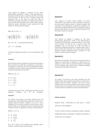 Uma empresa de logística é composta de três áreas:
administrativa, operacional e vendas. A área administrativa é
composta de 30 funcionários, a operacional de 48 e a de vendas
com 36 pessoas. Ao final do ano, a empresa realiza uma
integração entre as três áreas, de modo que todos os
funcionários participem ativamente. As equipes devem conter o
mesmo número de funcionários com o maior número possível.
Determine quantos funcionários devem participar de cada
equipe e o número possível de equipes.
MDC (48, 36, 30) = 6
12 0 6 0
48 36 12 30 12 6
1 3 2 2
48 + 36 + 30 = 114 (total de funcionários)
114 : 6 = 19 equipes
O número de equipes será igual a 19, com 6 participantes cada
uma.
Exemplo 3
(PUC–SP) Numa linha de produção, certo tipo de manutenção é
feita na máquina A a cada 3 dias, na máquina B, a cada 4 dias, e
na máquina C, a cada 6 dias. Se no dia 2 de dezembro foi feita a
manutenção nas três máquinas, após quantos dias as máquinas
receberão manutenção no mesmo dia?
MMC (3, 4, 6) = 12
Concluímos que após 12 dias, a manutenção será feita nas três
máquinas. Portanto, dia 14 de dezembro.
Exemplo 4
Um médico, ao prescrever uma receita, determina que três
medicamentos sejam ingeridos pelo paciente de acordo com a
seguinte escala de horários: remédio A, de 2 em 2 horas,
remédio B, de 3 em 3 horas e remédio C, de 6 em 6 horas. Caso o
paciente utilize os três remédios às 8 horas da manhã, qual será
o próximo horário de ingestão dos mesmos simultaneamente?
MMC (2, 3, 6) = 6
De 6 em 6 horas os três remédios serão ingeridos juntos.
Portanto, o próximo horário será às 14 horas.
Exercício 9
Uma indústria de tecidos fabrica retalhos de mesmo
comprimento. Após efetuar os cortes necessários, verificou-se
que duas peças restantes tinham as seguintes medidas: 640
centímetros e 560 centímetros. O gerente de produção ao ser
informado das medidas determinou que o funcionário cortasse o
pano em partes iguais e de maior comprimento possível. Como
ele poderá resolver essa situação?
Exercício 10
Uma empresa de logística é composta de três áreas:
administrativa, operacional e vendas. A área administrativa é
composta de 64 funcionários, a operacional de 56 e a de vendas
com 32 pessoas. Ao final do ano, a empresa realiza uma
integração entre as três áreas, de modo que todos os
funcionários participem ativamente. As equipes devem conter o
mesmo número de funcionários com o maior número possível.
Determine quantos funcionários devem participar de cada
equipe e o número possível de equipes.
Exercício 11
Numa linha de produção, certo tipo de manutenção é feita na
máquina A a cada 6 dias, na máquina B, a cada 10 dias, e na
máquina C, a cada 14 dias. Se, nesta data foi feita a manutenção
nas três máquinas, após quantos dias as máquinas receberão
novamente manutenção no mesmo dia?
Exercício 12
Um médico, ao prescrever uma receita, determina que três
medicamentos sejam ingeridos pelo paciente de acordo com a
seguinte escala de horários: remédio A, de 3 em 3 horas,
remédio B, de 4 em 4 horas e remédio C, de 8 em 8 horas. Caso o
paciente utilize os três remédios às 8 horas da manhã, qual será
o próximo horário de ingestão dos mesmos simultaneamente?
Cálculo numérico
Podemos dividir a Matemática em duas partes, o cálculo
numérico e o cálculo algébrico.
O cálculo numérico envolve as operações da adição, subtração,
multiplicação, divisão, potenciação e radiciação, envolvendo os
números reais e os complexos.
6
 