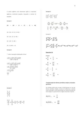 O calculo algébrico está diretamente ligado às expressões
algébricas, envolvendo equações, inequações e sistemas de
equações.
Exemplo 1
{35 – [20 – (5 + 3²) : 2] + 40}
{35 – [20 – (5 + 9) : 2] + 40} =
{35 – [20 – 14 : 2] + 40} =
{35 – [20 – 7] + 40} =
{35 – 13 +40} = 62
Exemplo 2
* indica a operação multiplicação no Excel
Exemplo 3
Exemplo 4
Exemplo 5
Exercício 13
Calcular:
a) =+
7
1
9
2
b) =
16
27
*
9
8
c) =
7
1
:
9
2
d) =−
16
27
9
8
Transformação de dízimas periódicas simples em frações
geratrizes
Um método prático para se obter a fração geratriz no caso de
dízimas periódicas simples, consiste em utilizarmos o período
como numerador e como denominador um número formado por
tantos dígitos 9, quantos forem os dígitos do período. Vejamos:
9
1
...111,0 =
99
25
...2525,0 =
7
 
