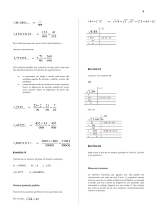 99
1
...010101,0 =
333
41
999
123
...123123123,0 ==
Caso a dízima possua uma parte inteira, basta destacar e
calcular a parte decimal:
999
568
99
73
5...737373,5 ==
Caso a dízima periódica seja composta, ou seja, existir uma parte
não periódica, devemos transformar da seguinte forma:
 o mumerador da fração é obtido pela parte não
periódica seguida do período e subtrair a parte não
periódica;
 o denominador da fração deverá ter tantos 9 quantos
forem os algarismos do período seguido de tantos
zeros quantos forem os algarismos da parte não
periódica.
30
7
90
21
90
223
...2333,0 ==
−
=
900
407
900
45452
...45222,0 =
−
=
99000
87943
99000
88888831
...888313131,0 =
−
=
Exercício 14
Transformar os números decimais em frações irredutíveis:
a) 1,666666... b) 1,6 c) 1,625
d) 1,6777... e) 2,66454545...
Número quadrado perfeito
Todo número quadrado perfeito tem raiz quadrada exata.
Por exemplo: 12144 =
123.43.23.21443.2144 22424
−===→=
44.1
= 12
- 1
= 044 = 22 x 2 = 44
- 44
= 0
Exercício 15
Calcular a raiz quadrada de:
729
29.7
= 27
- 4
= 329 = 47 x 7 = 329
- 329
= 0
276 676
76.66.27
= 526
- 25 = 102 x 2 = 204
= 266
- 204
= 6276 = 1046 x 6 = 6276
- 6276
= 0
Exercício 16
Sabe-se que a área de um terreno quadrado é 1764 m2. Calcular
o seu perímetro.
Números irracionais
Os números irracionais são aqueles que não podem ser
representados por meio de uma fração. O surgimento desses
números veio de um antigo problema que Pitágoras se recusava
a aceitar, que era o cálculo da diagonal de um quadrado, cujo
lado mede 1 unidade, diagonal esta que mede √2. Este número
deu início ao estudo de um novo conjunto, representado pelos
números irracionais:
8
 