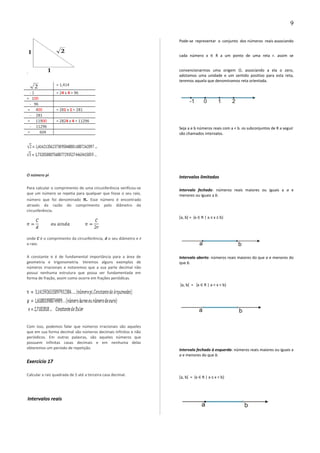 .
2 = 1,414
- 1 = 24 x 4 = 96
= 100
- 96
= 400 = 281 x 1 = 281
- 281
= 11900 = 2824 x 4 = 11296
- 11296
= 604
O número pi
Para calcular o comprimento de uma circunferência verificou-se
que um número se repetia para qualquer que fosse o seu raio,
número que foi denominado π. Esse número é encontrado
através da razão do comprimento pelo diâmetro da
circunferência.
onde C é o comprimento da circunferência, d o seu diâmetro e r
o raio.
A constante π é de fundamental importância para a área de
geometria e trigonometria. Veremos alguns exemplos de
números irracionais e notaremos que a sua parte decimal não
possui nenhuma estrutura que possa ser fundamentada em
forma de fração, assim como ocorre em frações periódicas.
Com isso, podemos falar que números irracionais são aqueles
que em sua forma decimal são números decimais infinitos e não
periódicos. Em outras palavras, são aqueles números que
possuem infinitas casas decimais e em nenhuma delas
obteremos um período de repetição.
Exercício 17
Calcular a raiz quadrada de 5 até a terceira casa decimal.
Intervalos reais
Pode-se representar o conjunto dos números reais associando
cada número x ∈ R a um ponto de uma reta r. assim se
convencionarmos uma origem O, associando a ela o zero,
adotamos uma unidade e um sentido positivo para esta reta,
teremos aquela que denominamos reta orientada.
Seja a e b números reais com a < b. os subconjuntos de R a seguir
são chamados intervalos.
Intervalos limitados
Intervalo fechado: números reais maiores ou iguais a a e
menores ou iguais a b.
[a, b] = {x ∈ R | a ≤ x ≤ b}
Intervalo aberto: números reais maiores do que a e menores do
que b.
]a, b[ = {x ∈ R | a < x < b}
Intervalo fechado à esquerda: números reais maiores ou iguais a
a e menores do que b.
[a, b[ = {x ∈ R | a ≤ x < b}
9
 