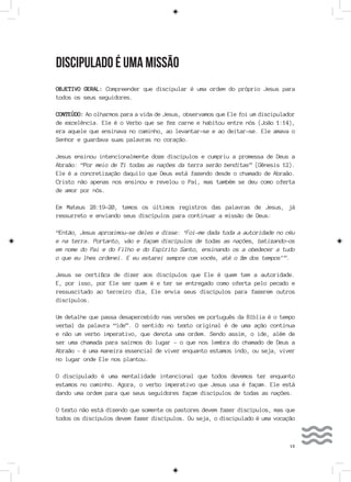 13
DISCIPULADO É UMA MISSÃO
OBJETIVO GERAL: Compreender que discipular é uma ordem do próprio Jesus para
todos os seus seguidores.
CONTEÚDO: Ao olharmos para a vida de Jesus, observamos que Ele foi um discipulador
de excelência. Ele é o Verbo que se fez carne e habitou entre nós (João 1:14),
era aquele que ensinava no caminho, ao levantar-se e ao deitar-se. Ele amava o
Senhor e guardava suas palavras no coração.
Jesus ensinou intencionalmente doze discípulos e cumpriu a promessa de Deus a
Abraão: “Por meio de Ti todas as nações da terra serão benditas” (Gênesis 12).
Ele é a concretização daquilo que Deus está fazendo desde o chamado de Abraão.
Cristo não apenas nos ensinou e revelou o Pai, mas também se deu como oferta
de amor por nós.
Em Mateus 28:19-20, temos os últimos registros das palavras de Jesus, já
ressurreto e enviando seus discípulos para continuar a missão de Deus:
“Então, Jesus aproximou-se deles e disse: ‘Foi-me dada toda a autoridade no céu
e na terra. Portanto, vão e façam discípulos de todas as nações, batizando-os
em nome do Pai e do Filho e do Espírito Santo, ensinando os a obedecer a tudo
o que eu lhes ordenei. E eu estarei sempre com vocês, até o fim dos tempos’”.
Jesus se certifica de dizer aos discípulos que Ele é quem tem a autoridade.
E, por isso, por Ele ser quem é e ter se entregado como oferta pelo pecado e
ressuscitado ao terceiro dia, Ele envia seus discípulos para fazerem outros
discípulos.
Um detalhe que passa desapercebido nas versões em português da Bíblia é o tempo
verbal da palavra “ide”. O sentido no texto original é de uma ação contínua
e não um verbo imperativo, que denota uma ordem. Sendo assim, o ide, além de
ser uma chamada para sairmos do lugar – o que nos lembra do chamado de Deus a
Abraão – é uma maneira essencial de viver enquanto estamos indo, ou seja, viver
no lugar onde Ele nos plantou.
O discipulado é uma mentalidade intencional que todos devemos ter enquanto
estamos no caminho. Agora, o verbo imperativo que Jesus usa é façam. Ele está
dando uma ordem para que seus seguidores façam discípulos de todas as nações.
O texto não está dizendo que somente os pastores devem fazer discípulos, mas que
todos os discípulos devem fazer discípulos. Ou seja, o discipulado é uma vocação
 