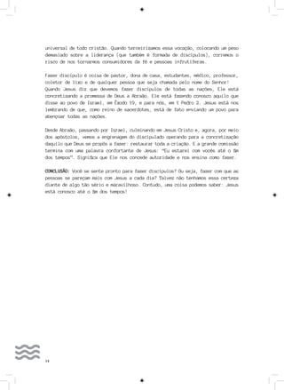 14
universal de todo cristão. Quando terceirizamos essa vocação, colocando um peso
demasiado sobre a liderança (que também é formada de discípulos), corremos o
risco de nos tornarmos consumidores da fé e pessoas infrutíferas.
Fazer discípulo é coisa de pastor, dona de casa, estudantes, médico, professor,
coletor de lixo e de qualquer pessoa que seja chamada pelo nome do Senhor!
Quando Jesus diz que devemos fazer discípulos de todas as nações, Ele está
concretizando a promessa de Deus a Abraão. Ele está fazendo conosco aquilo que
disse ao povo de Israel, em Êxodo 19, e para nós, em 1 Pedro 2. Jesus está nos
lembrando de que, como reino de sacerdotes, está de fato enviando um povo para
abençoar todas as nações.
Desde Abraão, passando por Israel, culminando em Jesus Cristo e, agora, por meio
dos apóstolos, vemos a engrenagem do discipulado operando para a concretização
daquilo que Deus se propôs a fazer: restaurar toda a criação. E a grande comissão
termina com uma palavra confortante de Jesus: “Eu estarei com vocês até o fim
dos tempos”. Significa que Ele nos concede autoridade e nos ensina como fazer.
CONCLUSÃO: Você se sente pronto para fazer discípulos? Ou seja, fazer com que as
pessoas se pareçam mais com Jesus a cada dia? Talvez não tenhamos essa certeza
diante de algo tão sério e maravilhoso. Contudo, uma coisa podemos saber: Jesus
está conosco até o fim dos tempos!
 