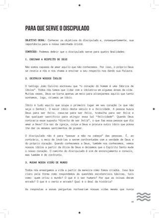 19
PARA QUE SERVE O DISCIPULADO
OBJETIVO GERAL: Conhecer os objetivos do discipulado e, consequentemente, sua
importância para a nossa caminhada cristã.
CONTEÚDO: Podemos definir que o discipulado serve para quatro finalidades:
1. ENSINAR A RESPEITO DE DEUS
Não somos capazes de amar aquilo que não conhecemos. Por isso, o próprio Deus
se revela a nós e nos chama a ensinar a seu respeito nos dando sua Palavra.
2. DESTRUIR NOSSOS ÍDOLOS
O teólogo João Calvino escreveu que “o coração do homem é uma fábrica de
ídolos”. Todos nós temos que lidar com a idolatria em algumas áreas da vida.
Muitas vezes, Deus se torna apenas um meio para alcançarmos aquilo que tanto
sonhamos, logo, criamos um ídolo.
Ídolo é tudo aquilo que ocupa o primeiro lugar em seu coração (e que não
seja o Senhor). O maior ídolo deste século é a felicidade. A pessoa busca
Deus para ser feliz, casa-se para ser feliz, trabalha para ser feliz e
faz qualquer sacrifício para atingir essa tal “felicidade”. Quando Deus
contraria esse suposto “direito de ser feliz”, o que faz essa pessoa que diz
amar a Deus? Ela sai da igreja, culpa a Deus e procura outro ídolo que possa
lhe dar os mesmos sentimentos de prazer.
O discipulado não é para “passar a mão na cabeça” das pessoas. É, ao
contrário, o meio de levá-las a serem confrontadas com a verdade de Deus e
do próprio coração. Quando conhecemos a Deus, também nos conhecemos, vemos
nossos ídolos a partir da ótica de Deus e deixamos que o Espírito Santo mude
o nosso coração. O caminho do discipulado é sim de encorajamento e consolo,
mas também é de confronto.
3. MUDAR NOSSA VISÃO DE MUNDO
Todos nós enxergamos a vida a partir da maneira como fomos criados. Isso fica
claro pela forma como respondemos às questões existenciais básicas, tais
como: quem criou o mundo? O que é o ser humano? Por que as coisas deram
errado? O que é o certo e errado? Qual é o final da história?
As respostas a essas perguntas norteariam nossas vidas mesmo que nunca
 