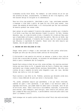 20
tivéssemos ouvido falar delas. Por exemplo: se você cresceu em um lar que
não acredita em Deus, provavelmente, no momento da dor e da angústia, você
não buscará abrigo na religião ou no sobrenatural.
Deus nos criou com propósito, identidade e valor. Logo, precisamos aprender
a enxergar a vida toda a partir de quem Ele nos criou para sermos. Isso
requer uma mudança de mentalidade, e é o discipulado que faz isso acontecer
de maneira gradual nas nossas vidas.
Quer pensar em outro exemplo? A maioria das pessoas acredita que o trabalho
é um fardo e que Deus nos dará descanso (lazer) no porvir. De fato, teremos
descanso, mas, na visão de mundo cristã, o trabalho foi criado por Deus para
que a humanidade cultivasse o jardim para Sua glória. Não era um fardo, mas
uma expressão de adoração. O trabalho não é o peso, mas foi o peso do pecado
que deturpou o significado do trabalho. Nosso valor não está naquilo que
fazemos, mas em quem somos em Deus.
4. ENSINAR UMA NOVA REALIDADE DE VIDA
Chegar neste ponto é chegar a uma conclusão dos três pontos anteriores.
Ninguém que acha que não precisa mudar precisa de discipulado.
O discipulado é uma maneira de ensinar as pessoas a terem a nova vida em
Cristo sem a escravidão do pecado, no processo de santificação pelo Espírito
Santo e para o testemunho fiel do Evangelho.
Quando Paulo estava no final de sua vida, preso em Roma, ele resolveu escrever
cartas aos seus filhos na fé. A segunda carta de Paulo a Timóteo tem o mesmo
sentimento que citamos quando Moisés escreveu Deuteronômio. São dois pais
cientes de que o momento da morte está chegando e que, por isso, decidem
deixar uma carta ou livro de legado.
Paulo escreve a seu filho na fé, Timóteo, palavras que deixarão ainda mais
clara a nossa definição de para que serve o discipulado. Veja:
“Tu, porém, permanece naquilo que aprendeste, e de que foste inteirado,
sabendo de quem o tens aprendido, e que desde a tua meninice sabes as
sagradas Escrituras, que podem fazer-te sábio para a salvação, pela fé que
há em Cristo Jesus. Toda a Escritura é divinamente inspirada, e proveitosa
para ensinar, para redarguir, para corrigir, para instruir em justiça; para
que o homem de Deus seja perfeito, e perfeitamente instruído para toda a boa
obra” (2 Timóteo 3:14-17).
Você consegue ver os quatro pontos descritos acima? Paulo não está ensinando
 