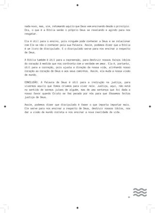 21
nada novo, mas, sim, retomando aquilo que Deus vem ensinando desde o princípio.
Ora, o que é a Bíblia senão o próprio Deus se revelando e agindo para nos
resgatar.
Ela é útil para o ensino, pois ninguém pode conhecer a Deus e se relacionar
com Ele se não o conhecer pela sua Palavra. Assim, podemos dizer que a Bíblia
é um livro de discipulado. E o discipulado serve para nos ensinar a respeito
de Deus.
A Bíblia também é útil para a repreensão, para destruir nossos falsos ídolos
do coração à medida que nos confronta com a verdade em amor. Ela é, portanto,
útil para a correção, pois ajusta a direção da nossa vida, alinhando nosso
coração ao coração de Deus e aos seus caminhos. Assim, ela muda a nossa visão
de mundo.
CONCLUSÃO: A Palavra de Deus é útil para a instrução na justiça, para
vivermos aquilo que fomos criamos para viver nele. Justiça, aqui, não está
no sentido de sermos juízes de alguém, mas de uma sentença que foi dada a
nosso favor quando Cristo se fez pecado por nós para que fôssemos feitos
justiça de Deus.
Assim, podemos dizer que discipulado é fazer o que importa importar mais.
Ele serve para nos ensinar a respeito de Deus, destruir nossos ídolos, nos
dar a visão de mundo correta e nos ensinar a nova realidade de vida.
 