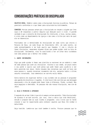 25
CONSIDERAÇÕES PRÁTICAS DO DISCIPULADO
OBJETIVO GERAL: Refletir sobre como o discipulado funciona na prática. Pensar em
possíveis confrontos e o que fazer para solucioná-los biblicamente.
CONTEÚDO: Muitas pessoas acham que o discipulado se resume a alguém que lhes
ouça e dê respostas a partir daquilo que desejam ouvir e viver. A grande
verdade é que o conceito de discipulado foi diminuído, e hoje, muitas vezes,
é visto como um departamento da igreja e não como a trilha por meio da qual
ela se desenvolve.
Precisamos ver a mentalidade do discipulado em cada culto que ensina a
Palavra de Deus, em cada Grupo de Crescimento (GC), em cada evento, em
cada aconselhamento e em tudo aquilo que fazemos. E com o intuito de
fazer discípulos, separamos algumas dicas que podem ajudar você na hora do
discipulado. Certamente, elas te auxiliarão a ter um olhar mais cuidadoso
com cada pessoa que o Senhor lhe confiar.
1. ANOTE INFORMAÇÕES
Algo que pode ajudar é fazer uma planilha ou escrever em um caderno o nome
de cada pessoa que você vai discipular. Escreva a sua idade, um pouco sobre
o seu perfil e aquilo que você pensa que pode fazer para ajudá-la a ser
mais parecida com Jesus. Anote resumos das conversas que você já teve com
essa pessoa e, quando conversar novamente com ela, pergunte sobre o último
assunto conversado. Isso demonstra um carinho muito eficaz.
Outra maneira de organizar melhor o seu cuidado com as pessoas é programar
uma agenda de encontros e ligações. A vida hoje é tão corrida que uma mensagem
abençoando o dia de alguém pode fazer toda a diferença. Porém, cuidado! Não
seja pegajoso e dominador. As pessoas não são nossos discípulos, mas sim de
Jesus.
2. SEJA O PRIMEIRO A APRENDER
O segredo de um bom líder é que ele é sempre um bom aprendiz. Todo discipulador
de sucesso é um bom ouvinte, por isso, leve a sério sua vida devocional,
estude e prepare bem as suas lições e pregações. Leia livros que te farão
crescer e que te capacitarão para conduzir aqueles que Deus lhe confiar à
maturidade.
Seja humilde. Lembre-se que você também é ovelha. Procure pessoas que te
 