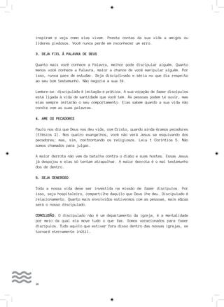 26
inspiram e veja como elas vivem. Preste contas da sua vida a amigos ou
líderes piedosos. Você nunca perde em reconhecer um erro.
3. SEJA FIEL À PALAVRA DE DEUS
Quanto mais você conhece a Palavra, melhor pode discipular alguém. Quanto
menos você conhece a Palavra, maior a chance de você manipular alguém. Por
isso, nunca pare de estudar. Seja disciplinado e sério no que diz respeito
ao seu bom testemunho. Não negocie a sua fé.
Lembre-se: discipulado é imitação e prática. A sua vocação de fazer discípulos
está ligada à vida de santidade que você tem. As pessoas podem te ouvir, mas
elas sempre imitarão o seu comportamento. Elas sabem quando a sua vida não
condiz com as suas palavras.
4. AME OS PECADORES
Paulo nos diz que Deus nos deu vida, com Cristo, quando ainda éramos pecadores
(Efésios 2). Nos quatro evangelhos, você não verá Jesus se esquivando dos
pecadores; mas, sim, confrontando os religiosos. Leia 1 Coríntios 5. Não
somos chamados para julgar.
A maior derrota não vem da batalha contra o diabo e suas hostes. Essas Jesus
já despojou e elas só tentam atrapalhar. A maior derrota é o mal testemunho
dos de dentro.
5. SEJA GENEROSO
Toda a nossa vida deve ser investida na missão de fazer discípulos. Por
isso, seja hospitaleiro, compartilhe daquilo que Deus lhe deu. Discipulado é
relacionamento. Quanto mais envolvidos estivermos com as pessoas, mais eficaz
será o nosso discipulado.
CONCLUSÃO: O discipulado não é um departamento da igreja, é a mentalidade
por meio da qual ela move tudo o que faz. Somos vocacionados para fazer
discípulos. Tudo aquilo que estiver fora disso dentro das nossas igrejas, se
tornará eternamente inútil.
 