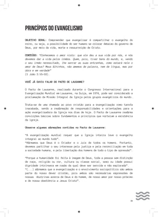 33
PRINCÍPIOS DO EVANGELISMO
OBJETIVO GERAL: Compreender que evangelizar é compartilhar o evangelho do
reino, ou seja, a possibilidade do ser humano se colocar debaixo do governo de
Deus, por meio da vida, morte e ressurreição de Cristo.
CONTEÚDO: “Conhecemos o amor nisto: que ele deu a sua vida por nós, e nós
devemos dar a vida pelos irmãos. Quem, pois, tiver bens do mundo, e, vendo
o seu irmão necessitado, lhe serrar as suas entranhas, como estará nele o
amor de Deus? Meus filhinhos, não amemos de palavra, nem de língua, mas por
obra e em verdade”
(1 João 3:16-18).
VOCÊ JÁ OUVIU FALAR DO PACTO DE LAUSANNE?
O Pacto de Lausanne, realizado durante o Congresso Internacional para a
Evangelização Mundial em Lausanne, na Suiça, em 1974, pode ser considerado a
proclamação da Missão Integral da Igreja pelos grupos evangélicos do mundo.
Trata-se de uma chamada ao povo cristão para a evangelização como tarefa
inacabada, sendo a reafirmação de responsabilidades e orientações para a
ação evangelizadora da Igreja nos dias de hoje. O Pacto de Lausanne reafirma
convicções básicas sobre fundamentos e princípios que norteiam a existência
da igreja.
Observe algumas afirmações contidas no Pacto de Lausanne:
“A evangelização mundial requer que a Igreja inteira leve o evangelho
integral ao mundo todo”.
“Afirmamos que Deus é o Criador e o Juiz de todos os homens. Portanto,
devemos partilhar o seu interesse pela justiça e pela reconciliação em toda
a sociedade humana, e pela libertação dos homens de todo o tipo de opressão”.
“Porque a humanidade foi feita à imagem de Deus, toda a pessoa sem distinção
de raça, religião ou cor, cultura ou classe social, sexo ou idade possui
dignidade intrínseca em razão da qual deve ser servida e não explorada”.
“(...) afirmamos que a evangelização e o envolvimento sociopolítico são ambos
parte do nosso dever cristão, pois ambos são necessárias expressões de
nossas doutrinas acerca de Deus e do homem, de nosso amor por nosso próximo
e de nossa obediência a Jesus Cristo”.
 