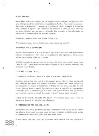 34
MISSÃO INTEGRAL
O movimento da Missão Integral, ou Teologia da Missão Integral, foi popularizado
após o Congresso Internacional de Evangelização Mundial realizado em Lausanne.
Sua visão é apresentar, fundamentar e sustentar teologicamente a Missão de
Deus confiada à Igreja, que consiste em anunciar o amor de Deus revelado
em Jesus Cristo, que abrange a salvação das pessoas, a transformação da
sociedade e a preservação de sua boa criação.
Resumindo, podemos dizer que Missão Integral é:
“O evangelho todo, para o homem todo, para todos os homens”.
PRINCÍPIOS PARA O EVANGELISMO
O Pacto de Lausanne e a Missão Integral reiteram que Cristo pode transformar
o homem integralmente. Por isso, o evangelismo é tão importante, consistindo
em uma tarefa para todos os cristãos.
Um ótimo exemplo de evangelismo é o encontro de Jesus com a mulher samaritana
(João 4:1-30). Vamos aprender com o Mestre alguns princípios para o evangelismo
contidos nesse texto:
1- IR ATÉ ELES (VS. 3 A 7)
1º barreira: cultural (Jesus era judeu e a mulher, samaritana)
O método que muitos utilizam é o de esperar que os não cristãos venham até
nós. Observe que Jesus não esperou que aquela samaritana fosse procurá-lo
em Jerusalém, ou mesmo em Cafarnaum. O texto bíblico conta que Ele foi até
Sicar, junto a um poço aberto pelo patriarca Jacó, e que ficou ali descansando
(acredito que Ele esperasse pela mulher) por volta do meio dia (o horário
mais quente e menos provável de alguém “normal” buscar água no poço).
Lembre-se da Grande Comissão (Mt 28:19). O primeiro passo para levar um
pecador a Jesus é ir até ele com a Palavra.
2- INTERESSAR-SE POR ELES (VS. 6 A 9)
Aprendemos com Jesus que temos que nos interessar pelos outros se quisermos
que eles se interessem pelo que temos a dizer. A narrativa bíblica nos mostra
o interesse de Jesus em ajudar a mulher samaritana.
O sentimento que nos leva ao interesse pela pessoa que não conhece o
 