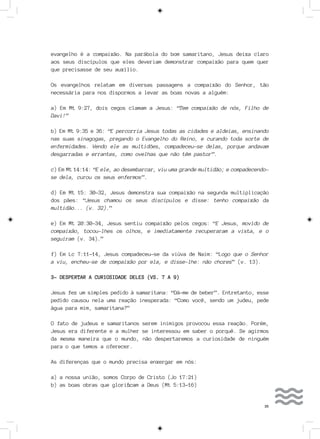 35
evangelho é a compaixão. Na parábola do bom samaritano, Jesus deixa claro
aos seus discípulos que eles deveriam demonstrar compaixão para quem quer
que precisasse de seu auxílio.
Os evangelhos relatam em diversas passagens a compaixão do Senhor, tão
necessária para nos dispormos a levar as boas novas a alguém:
a) Em Mt 9:27, dois cegos clamam a Jesus: “Tem compaixão de nós, Filho de
Davi!”
b) Em Mt 9:35 e 36: “E percorria Jesus todas as cidades e aldeias, ensinando
nas suas sinagogas, pregando o Evangelho do Reino, e curando toda sorte de
enfermidades. Vendo ele as multidões, compadeceu-se delas, porque andavam
desgarradas e errantes, como ovelhas que não têm pastor”.
c) Em Mt 14:14: “E ele, ao desembarcar, viu uma grande multidão; e compadecendo-
se dela, curou os seus enfermos”.
d) Em Mt 15: 30-32, Jesus demonstra sua compaixão na segunda multiplicação
dos pães: “Jesus chamou os seus discípulos e disse: tenho compaixão da
multidão... (v. 32).”
e) Em Mt 20:30-34, Jesus sentiu compaixão pelos cegos: “E Jesus, movido de
compaixão, tocou-lhes os olhos, e imediatamente recuperaram a vista, e o
seguiram (v. 34).”
f) Em Lc 7:11-14, Jesus compadeceu-se da viúva de Naim: “Logo que o Senhor
a viu, encheu-se de compaixão por ela, e disse-lhe: não chores” (v. 13).
3- DESPERTAR A CURIOSIDADE DELES (VS. 7 A 9)
Jesus fez um simples pedido à samaritana: “Dá-me de beber”. Entretanto, esse
pedido causou nela uma reação inesperada: “Como você, sendo um judeu, pede
água para mim, samaritana?”
O fato de judeus e samaritanos serem inimigos provocou essa reação. Porém,
Jesus era diferente e a mulher se interessou em saber o porquê. Se agirmos
da mesma maneira que o mundo, não despertaremos a curiosidade de ninguém
para o que temos a oferecer.
As diferenças que o mundo precisa enxergar em nós:
a) a nossa união, somos Corpo de Cristo (Jo 17:21)
b) as boas obras que glorificam a Deus (Mt 5:13-16)
 