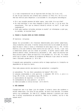 36
c) a vida irrepreensível de um legítimo filho de Deus (Fp 2:14 e 15)
d) uma fé que subsista aos olhares mais atentos (II Reis 4:9, Dn 6:3 e 4)
Uma boa técnica para despertar a curiosidade é a da pergunta estratégica:
•	Se o seu coração parasse de bater agora, para onde iria sua alma?
•	Se você morresse e sua alma chegasse à porta do céu, e lá um anjo lhe
perguntasse: “Por que eu deveria deixá-lo entrar no céu?”. O que você
responderia?
•	Você sabe quantas religiões existem no mundo? Já informaram a você que,
na verdade, só existem duas?
4- TRAZER A PALAVRA CERTA NO TEMPO OPORTUNO
2º barreira: religiosa
Apesar da curiosidade e do interesse demonstrados pela mulher samaritana,
Jesus trabalhou com calma. A mulher estava envolvida na atividade de retirar
água do poço e Jesus a levou a interessar-se pela água viva (v. 10). Cristo
mostrou a ela que conhecia fatos acerca de sua vida (vs. 16-18), e por isso
a samaritana pensou que Ele fosse um profeta. A mulher queria saber onde
deveria adorar a Deus, em Gerizim ou Jerusalém (v. 20). Jesus lhe ensinou que
Deus procura quem o adore em espírito e em verdade (vs. 23 e 24). Foi nesse
ponto que a mulher se lembrou da promessa do Messias e que Jesus se revelou
como o Salvador prometido (v. 25 e 26).
O segredo para apresentar a palavra certa no tempo oportuno é o trabalho na
dependência do Espírito Santo.
Para cada pessoa existe uma maneira de apresentar o evangelho:
a) pescadores: “Eu vos farei pescadores de homens” (Mt 4:19)
b) pessoas acostumadas à vida agrícola: o semeador (Mt 13:1), o joio e o
trigo (Mt 13:24), os lavradores maus (Mt 21:33)
c) apreciadores de esportes: (1 Co 9:24-27)
d) conhecedores da vida pastoril: (Jo 10:7)
e) familiarizados à rotina militar: (Ef 6:10-17)
5- NÃO CONDENAR
Evangelizar não é se fazer juiz de alguém. O próprio Jesus não condenou a
mulher samaritana. Ele falou do seu pecado, de seus cinco maridos. Ela mesma
sentiu sua condenação. Em João 8:11, podemos observar a palavra que Jesus
deu à mulher surpreendida em adultério: “Nem eu te condeno; vai-te e não
peques mais”.
 