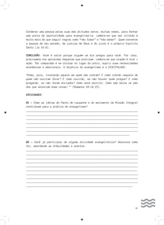 37
Condenar uma pessoa pelas suas más atitudes serve, muitas vezes, para fechar
uma porta de oportunidade para evangelizá-la. Lembre-se que ser cristão é
muito mais do que seguir regras como “não fumar” e “não beber”. Quem convence
a pessoa de seu pecado, da justiça de Deus e do juízo é o próprio Espírito
Santo (Jo 16:8).
CONCLUSÃO: Você é salvo porque alguém um dia pregou para você. Por isso,
precisamos nos aproximar daqueles que precisam. Lembre-se que oração é orar +
ação. Ter compaixão é se colocar no lugar do outro, suprir suas necessidades
econômicas e emocionais. O objetivo do evangelismo é o DISCIPULADO.
“Como, pois, invocarão aquele em quem não creram? E como crerão naquele de
quem não ouviram falar? E como ouvirão, se não houver quem pregue? E como
pregarão, se não forem enviados? Como está escrito: Como são belos os pés
dos que anunciam boas novas! ” (Romanos 10:14,15).
ATIVIDADES:
01 - Como as ideias do Pacto de Lausanne e do movimento da Missão Integral
contribuem para a prática do evangelismo?
__________________________________________________________________________
__________________________________________________________________________
___________________________________________________________________________
___________________________________________________________________________
___________________________________________________________________________
___________________________________________________________________________
______________________________________________________________________
02 - Você já participou de alguma atividade evangelística? Descreva como
foi, abordando as dificuldades e acertos.
__________________________________________________________________________
__________________________________________________________________________
___________________________________________________________________________
___________________________________________________________________________
___________________________________________________________________________
___________________________________________________________________________
__________________________________________________________________________
__________________________________________________________________________
___________________________________________________________________________
________________________________________________________________________
 