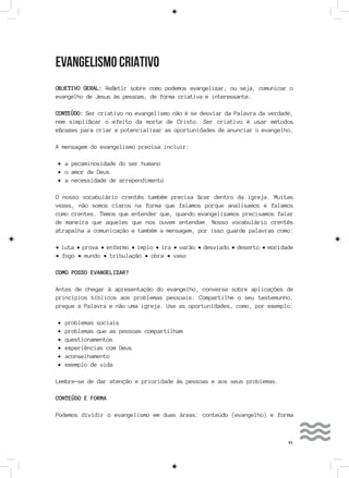 41
EVANGELISMO CRIATIVO
OBJETIVO GERAL: Refletir sobre como podemos evangelizar, ou seja, comunicar o
evangelho de Jesus às pessoas, de forma criativa e interessante.
CONTEÚDO: Ser criativo no evangelismo não é se desviar da Palavra da verdade,
nem simplificar o efeito da morte de Cristo. Ser criativo é usar métodos
eficazes para criar e potencializar as oportunidades de anunciar o evangelho.
A mensagem do evangelismo precisa incluir:
•	a pecaminosidade do ser humano
•	o amor de Deus
•	a necessidade de arrependimento
O nosso vocabulário crentês também precisa ficar dentro da igreja. Muitas
vezes, não somos claros na forma que falamos porque analisamos e falamos
como crentes. Temos que entender que, quando evangelizamos precisamos falar
de maneira que aqueles que nos ouvem entendam. Nosso vocabulário crentês
atrapalha a comunicação e também a mensagem, por isso guarde palavras como:
• luta • prova • enfermo • ímpio • ira • varão • desviado • deserto • mocidade
• fogo • mundo • tribulação • obra • vaso
COMO POSSO EVANGELIZAR?
Antes de chegar à apresentação do evangelho, converse sobre aplicações de
princípios bíblicos aos problemas pessoais. Compartilhe o seu testemunho,
pregue a Palavra e não uma igreja. Use as oportunidades, como, por exemplo:
•	problemas sociais
•	problemas que as pessoas compartilham
•	questionamentos
•	experiências com Deus
•	aconselhamento
•	exemplo de vida
Lembre-se de dar atenção e prioridade às pessoas e aos seus problemas.
CONTEÚDO E FORMA
Podemos dividir o evangelismo em duas áreas: conteúdo (evangelho) e forma
 