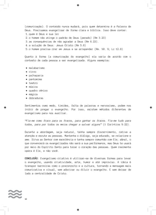 42
(comunicação). O conteúdo nunca mudará, pois quem determina é a Palavra de
Deus. Precisamos evangelizar de forma clara e bíblica. Isso deve conter:
1.	quem é Deus e sua lei
2.	o homem não atinge o padrão de Deus (pecado) (Rm 3.23)
3.	as consequências de não agradar a Deus (Rm 6.23).
4.	a solução de Deus: Jesus Cristo (Rm 5.8)
5.	o homem precisa crer em Jesus e se arrepender (Rm. 10. 9; Lc 12.8)
Quanto à forma (a comunicação do evangelho) ela varia de acordo com o
contexto de cada pessoa a ser evangelizada. Alguns exemplos:
•	malabarismo
•	circo
•	palhaçaria
•	pantomima
•	teatro
•	música
•	quadro cênico
•	mágica
•	dobraduras
Sentimentos como medo, timidez, falta de palavras e nervosismo, podem nos
inibir de pregar o evangelho. Por isso, existem métodos diferentes de
evangelismo para nos auxiliar.
“Fiz-me como fraco para os fracos, para ganhar os fracos. Fiz-me tudo para
todos, para por todos os meios chegar a salvar alguns” (1 Coríntios 9.22).
Durante a abordagem, seja natural, tenha sempre discernimento, cative a
atenção e escute as pessoas. Mantenha o diálogo, seja educado, se relacione e
ame. Sirva ao Senhor com excelência e tenha sempre comunhão com Ele; afinal, o
que convencerá os evangelizados não será a sua performance, mas Deus te usará
por meio do Espírito Santo para tocar o coração das pessoas. Quem realmente
opera é Ele, e não você.
CONCLUSÃO: Evangelismo criativo é utilizar-se de diversas formas para levar
o evangelho, usando criatividade, arte, humor e até improviso. A ideia é
transpor barreiras como o preconceito e a cultura, tornando a mensagem mais
comunicativa e visual, sem adocicar ou diluir o evangelho. E sem deixar de
lado a centralidade de Cristo.
 