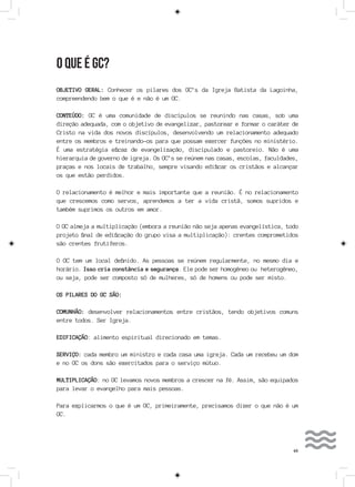 49
O QUE É GC?
OBJETIVO GERAL: Conhecer os pilares dos GC’s da Igreja Batista da Lagoinha,
compreendendo bem o que é e não é um GC.
CONTEÚDO: GC é uma comunidade de discípulos se reunindo nas casas, sob uma
direção adequada, com o objetivo de evangelizar, pastorear e formar o caráter de
Cristo na vida dos novos discípulos, desenvolvendo um relacionamento adequado
entre os membros e treinando-os para que possam exercer funções no ministério.
É uma estratégia eficaz de evangelização, discipulado e pastoreio. Não é uma
hierarquia de governo de igreja. Os GC’s se reúnem nas casas, escolas, faculdades,
praças e nos locais de trabalho, sempre visando edificar os cristãos e alcançar
os que estão perdidos.
O relacionamento é melhor e mais importante que a reunião. É no relacionamento
que crescemos como servos, aprendemos a ter a vida cristã, somos supridos e
também suprimos os outros em amor.
O GC almeja a multiplicação (embora a reunião não seja apenas evangelística, todo
projeto final de edificação do grupo visa a multiplicação): crentes comprometidos
são crentes frutíferos.
O GC tem um local definido. As pessoas se reúnem regularmente, no mesmo dia e
horário. Isso cria constância e segurança. Ele pode ser homogêneo ou heterogêneo,
ou seja, pode ser composto só de mulheres, só de homens ou pode ser misto.
OS PILARES DO GC SÃO:
COMUNHÃO: desenvolver relacionamentos entre cristãos, tendo objetivos comuns
entre todos. Ser Igreja.
EDIFICAÇÃO: alimento espiritual direcionado em temas.
SERVIÇO: cada membro um ministro e cada casa uma igreja. Cada um recebeu um dom
e no GC os dons são exercitados para o serviço mútuo.
MULTIPLICAÇÃO: no GC levamos novos membros a crescer na fé. Assim, são equipados
para levar o evangelho para mais pessoas.
Para explicarmos o que é um GC, primeiramente, precisamos dizer o que não é um
GC.
 