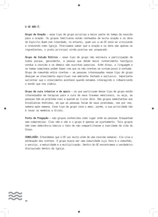 50
O GC NÃO É:
Grupo de Oração – esse tipo de grupo prioriza a maior parte do tempo da reunião
para a oração. Os grupos familiares estão recheados de muita oração e os dons
do Espírito fluem com liberdade, no entanto, quem vai a um GC está se vinculando
e crescendo como Igreja. Precisamos saber que a oração e os dons são apenas os
ingredientes, o prato principal ainda precisa ser preparado.
Grupo de Estudo Bíblico - esse tipo de grupo não estimula a participação de
todos porque, geralmente, a pessoa que detém maior conhecimento teológico
conduz a reunião e os demais são ouvintes passivos. Além disso, a linguagem e
os temas complexos podem fazer com que os não crentes se sintam pouco à vontade.
Grupo de comunhão entre crentes - as pessoas interessadas nesse tipo de grupo
desejam um crescimento espiritual num ambiente fechado e exclusivo. Importante
salientar que o crescimento acontece quando estamos interagindo e influenciando
o mundo que nos rodeia.
Grupo de cura interior e de apoio - os que participam desse tipo de grupo estão
interessados em terapias para a cura de seus traumas emocionais, ou seja, as
pessoas têm um problema real e querem se livrar dele. São grupos semelhantes aos
Alcoólatras Anônimos, em que as pessoas falam de seus problemas, vez por vez,
semana após semana. Esse tipo de grupo leva o amor; porém, a sua prioridade não
é levar os membros a Cristo.
Ponto de Pregação - são grupos conhecidos como lugar onde as pessoas frequentam
sem compromisso. Elas vêm e vão e o grupo é apenas um ajuntamento. Tais grupos
têm como deficiência básica o fato de não compartilharem a realidade da vida do
Corpo.
CONCLUSÃO: Entendemos que o GC vai muito além de uma reunião semanal. Ele visa a
edificação dos crentes. O grupo busca ser uma comunidade cujo foco é a comunhão,
o serviço, a maturidade e a multiplicação. Dentro do GC encontramos o verdadeiro
discipulado dentro da Igreja.
 