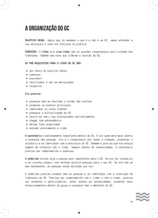 55
A ORGANIZAÇÃO DO GC
OBJETIVO GERAL: Agora que já sabemos o que é e não é um GC, vamos entender a
sua estrutura e como ele funciona na prática.
CONTEÚDO: O líder e o vice-líder são os grandes responsáveis pelo cuidado dos
liderados. Também são eles que lideram a reunião do GC.
OS PRÉ-REQUISITOS PARA O LÍDER DO GC SÃO:
•	ser cheio do Espírito Santo
•	submisso
•	ensinável
•	facilitador e não um manipulador
•	receptivo
Ele precisa:
•	planejar bem as reuniões e cuidar das ovelhas
•	promover os eventos principais
•	identificar os novos líderes
•	preparar a multiplicação do GC
•	reunir-se com o seu discipulador periodicamente
•	chegar com antecedência
•	deixar tudo organizado
•	estudar previamente a lição
O secretário é extremamente importante dentro do GC. É ele quem deve ficar atento
à presença das pessoas. Ele é o responsável por fazer a chamada, preencher o
relatório e se identificar com a estrutura do GC. Também é preciso que ele esteja
sempre em sintonia com o líder, sempre atento às necessidades. O secretário
precisa ser comprometido e submisso.
O anfitrião talvez seja a pessoa mais importante para o GC. Se ele for receptivo
e um vizinho alegre, com certeza atrairá pessoas para o seu GC. Se ele tem um
bom testemunho, as pessoas serão atraídas por ele.
O anfitrião precisa receber bem as pessoas e se identificar com a instrução da
liderança do GC. Precisa ser comprometido com o líder e com a visão, precisa
ser presente e participativo, estar atento às necessidades, promover bons
relacionamentos dentro do grupo e preparar bem o ambiente do GC.
 