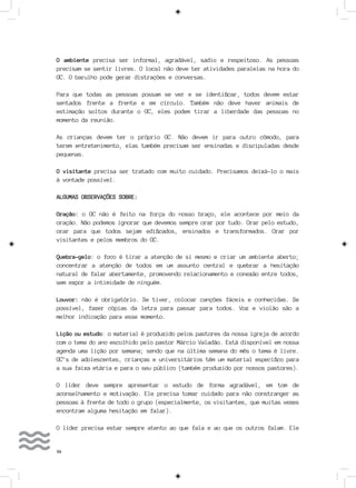 56
O ambiente precisa ser informal, agradável, sadio e respeitoso. As pessoas
precisam se sentir livres. O local não deve ter atividades paralelas na hora do
GC. O barulho pode gerar distrações e conversas.
Para que todas as pessoas possam se ver e se identificar, todos devem estar
sentados frente a frente e em círculo. Também não deve haver animais de
estimação soltos durante o GC, eles podem tirar a liberdade das pessoas no
momento da reunião.
As crianças devem ter o próprio GC. Não devem ir para outro cômodo, para
terem entretenimento, elas também precisam ser ensinadas e discipuladas desde
pequenas.
O visitante precisa ser tratado com muito cuidado. Precisamos deixá-lo o mais
à vontade possível.
ALGUMAS OBSERVAÇÕES SOBRE:
Oração: o GC não é feito na força do nosso braço, ele acontece por meio da
oração. Não podemos ignorar que devemos sempre orar por tudo. Orar pelo estudo,
orar para que todos sejam edificados, ensinados e transformados. Orar por
visitantes e pelos membros do GC.
Quebra-gelo: o foco é tirar a atenção de si mesmo e criar um ambiente aberto;
concentrar a atenção de todos em um assunto central e quebrar a hesitação
natural de falar abertamente, promovendo relacionamento e conexão entre todos,
sem expor a intimidade de ninguém.
Louvor: não é obrigatório. Se tiver, colocar canções fáceis e conhecidas. Se
possível, fazer cópias da letra para passar para todos. Voz e violão são a
melhor indicação para esse momento.
Lição ou estudo: o material é produzido pelos pastores da nossa igreja de acordo
com o tema do ano escolhido pelo pastor Márcio Valadão. Está disponível em nossa
agenda uma lição por semana; sendo que na última semana do mês o tema é livre.
GC’s de adolescentes, crianças e universitários têm um material específico para
a sua faixa etária e para o seu público (também produzido por nossos pastores).
O líder deve sempre apresentar o estudo de forma agradável, em tom de
aconselhamento e motivação. Ele precisa tomar cuidado para não constranger as
pessoas à frente de todo o grupo (especialmente, os visitantes, que muitas vezes
encontram alguma hesitação em falar).
O líder precisa estar sempre atento ao que fala e ao que os outros falam. Ele
 