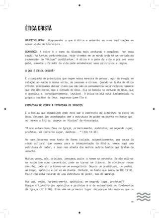 65
ÉTICA CRISTÃ
OBJETIVO GERAL: Compreender o que é ética e entender as suas implicações em
nossa visão de hierarquia.
CONTEÚDO: A ética é o ramo da filosofia mais profundo e complexo. Por essa
razão, há tantas controvérsias. Hoje vivemos em um mundo onde há um verdadeiro
redemoinho de “éticas” conflitantes. A ética é a pele da vida e por ser essa
pele, somente o Criador da vida pode estabelecer seus princípios e regras.
O QUE É ÉTICA CRISTÃ?
É o conjunto de princípios que regem nossa maneira de pensar, agir ou reagir em
relação ao mundo à nossa volta, às pessoas e coisas. Quando se trata de ética
cristã, precisamos deixar claro que não são os pensamentos ou princípios humanos
que lhe dão corpo, mas a vontade de Deus. Ela se baseia na vontade de Deus, que
é absoluta e, consequentemente, imutável. A ética cristã está fundamentada no
próprio caráter de Deus, expressa quem Ele é.
ESTRUTURA DE PODER X ESTRUTURA DE SERVIÇO
É a Bíblia que estabelece como deve ser o exercício da liderança no reino de
Deus. Estamos tão acostumados com a estrutura de poder existente no mundo que,
ao lermos a Bíblia, usamos os “óculos” da hierarquia.
“A uns estabeleceu Deus na Igreja, primeiramente, apóstolos; em segundo lugar,
profetas; em terceiro lugar, mestres...” (1Co 11:28).
Ao considerarmos esse texto de forma isolada, automaticamente, por causa da
visão cultural que usamos para a interpretação da Bíblia, vemos aqui uma
estrutura de poder, e isso nos afasta dos muitos outros textos que tratam do
assunto.
Muitas vezes, nós, cristãos, pensamos assim: o homem se converte. Se ele estiver
se saído bem como convertido, pode se tornar um diácono. Se continuar nesse
caminho, pode vir a tornar-se um evangelista. Depois um presbítero, um pastor,
um bispo, apóstolo e por aí em diante. Contudo, no texto que lemos de 1Co 12:28,
Paulo não está falando de uma estrutura de poder, mas de serviço.
Por que, então, “primeiramente, apóstolos; em segundo lugar, profetas”?
Porque o trabalho dos apóstolos e profetas é o de estabelecer os fundamentos
da Igreja (Ef 2:20). Eles vêm em primeiro lugar não porque são maiores que os
 