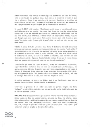 66
outros ministros, mas porque na cronologia da construção da Casa do Senhor,
como na construção de qualquer casa, quem começa a construir primeiro é quem
faz o alicerce. Essa é uma estrutura de serviço. Apóstolos e profetas são
especialistas no leitinho (fundamento) que deve ser ministrado aos membros de
uma igreja nascente ou para alguém que é recém-nascido em Cristo.
Em Lucas 22:24-27 está escrito: “Suscitaram também entre si uma discussão sobre
qual deles parecia ser o maior. Mas Jesus lhes disse: Os reis dos povos dominam
sobre eles, e os que exercem autoridade são chamados de benfeitores. Mas vós
não sois assim; pelo contrário, o maior entre vós seja como o menor; e aquele
que dirige seja como o que serve. Pois quem é maior: quem está à mesa ou quem
serve? Porventura não é quem está à mesa? Pois, no meio de vós, eu sou como
quem serve”.
O líder é, acima de tudo, um servo. Essa forma de liderança tem sido implantada
hoje nas empresas por causa de escritores cristão que têm escrito “best-sellers”
sobre esse estilo de liderança. As empresas têm visto a coerência desse estilo
de liderança e procurado investir nisso. Contudo, isso nada mais é que a forma
de liderança de Jesus, na qual Ele também se empenhou para ensinar aos seus
discípulos um padrão. O pastor Márcio Valadão costuma dizer que “a nossa disputa
deve ser sempre sobre quem vai lavar os pés do outro primeiro”.
A estrutura que temos de líder de célula, líder em treinamento, supervisor,
superintendente e pastor de área não pode ser encarada como uma hierarquia, mas
apenas como uma definição de papéis para servirmos organizadamente ao corpo de
Cristo. A estrutura de um corpo não é uma estrutura de dominação (1Pd 5:2-3),
mas de cooperação mútua. Não devemos ver o que fazemos como um cargo, mas como
um encargo. Não como um título, mas como uma função de servo.
Em outras palavras, se você é um líder, você é um facilitador para que as
pessoas que você lidera possam crescer e deslanchar.
Lembre-se: a grandeza de um líder não está em quantas funções ele tenha
“galgado” no ministério cristão, mas em quanto ele tenha facilitado para que
os outros pudessem crescer.
CONCLUSÃO: Nada é mais semelhante que os seres humanos nem nada é mais diferente.
Somos iguais no fato de sermos humanos, criados por Deus, no entanto, somos
diferentes nos dons, habilidades e experiências. Jamais essas diferenças deveriam
nos separar; mas, sim, enriquecer o convívio. Jamais nos levar à competição;
mas, sim, alargar as possibilidades de ajudar uns aos outros. Isso é amor. Quem
somos tem sempre o propósito de completar outros.
 