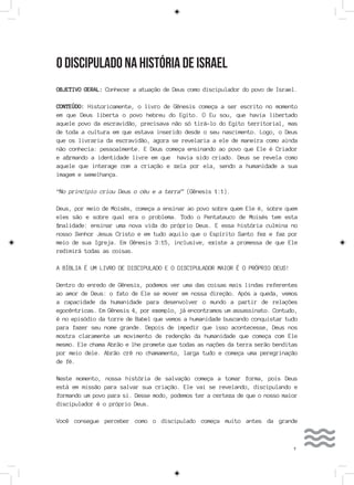 7
O DISCIPULADO NA HISTÓRIA DE ISRAEL
OBJETIVO GERAL: Conhecer a atuação de Deus como discipulador do povo de Israel.
CONTEÚDO: Historicamente, o livro de Gênesis começa a ser escrito no momento
em que Deus liberta o povo hebreu do Egito. O Eu sou, que havia libertado
aquele povo da escravidão, precisava não só tirá-lo do Egito territorial, mas
de toda a cultura em que estava inserido desde o seu nascimento. Logo, o Deus
que os livraria da escravidão, agora se revelaria a ele de maneira como ainda
não conhecia: pessoalmente. E Deus começa ensinando ao povo que Ele é Criador
e afirmando a identidade livre em que havia sido criado. Deus se revela como
aquele que interage com a criação e zela por ela, sendo a humanidade a sua
imagem e semelhança.
“No princípio criou Deus o céu e a terra” (Gênesis 1:1).
Deus, por meio de Moisés, começa a ensinar ao povo sobre quem Ele é, sobre quem
eles são e sobre qual era o problema. Todo o Pentateuco de Moisés tem esta
finalidade: ensinar uma nova vida do próprio Deus. E essa história culmina no
nosso Senhor Jesus Cristo e em tudo aquilo que o Espírito Santo fez e faz por
meio de sua Igreja. Em Gênesis 3:15, inclusive, existe a promessa de que Ele
redimirá todas as coisas.
A BÍBLIA É UM LIVRO DE DISCIPULADO E O DISCIPULADOR MAIOR É O PRÓPRIO DEUS!
Dentro do enredo de Gênesis, podemos ver uma das coisas mais lindas referentes
ao amor de Deus: o fato de Ele se mover em nossa direção. Após a queda, vemos
a capacidade da humanidade para desenvolver o mundo a partir de relações
egocêntricas. Em Gênesis 4, por exemplo, já encontramos um assassinato. Contudo,
é no episódio da torre de Babel que vemos a humanidade buscando conquistar tudo
para fazer seu nome grande. Depois de impedir que isso acontecesse, Deus nos
mostra claramente um movimento de redenção da humanidade que começa com Ele
mesmo. Ele chama Abrão e lhe promete que todas as nações da terra serão benditas
por meio dele. Abrão crê no chamamento, larga tudo e começa uma peregrinação
de fé.
Neste momento, nossa história de salvação começa a tomar forma, pois Deus
está em missão para salvar sua criação. Ele vai se revelando, discipulando e
formando um povo para si. Desse modo, podemos ter a certeza de que o nosso maior
discipulador é o próprio Deus.
Você consegue perceber como o discipulado começa muito antes da grande
 