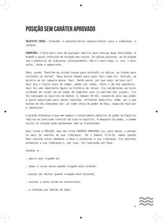 71
POSIÇÃO SEM CARÁTER APROVADO
OBJETIVO GERAL: Entender a característica imprescindível para a liderança: o
caráter.
CONTEÚDO: O filho mais novo de qualquer família leva consigo duas distinções: é
mimado e pouco instruído em relação aos outros. Em outras palavras, se há alguém
com o potencial de liderança; provavelmente, não é o mais moço, e, sim, o mais
velho, forte e experiente.
Deus, porém, “escolhe as coisas loucas para confundir os sábios, as fracas para
confundir os fortes”. Deus enviou Samuel para ungir Davi como rei. Contudo, já
existia um rei naquela época: Saul. Sendo assim, por que ungir um novo rei?
Saul era o típico moço do campo, amado por todos, forte e de boa aparência.
Saul foi uma importante figura na história de Israel. Ele estabeleceu um reino
unificado em Israel em um tempo de completo caos (o período dos juízes). Ele
foi batizado no Espírito do Senhor (1 Samuel 10:10), revestido pelo seu poder
e assim capacitado para vencer batalhas, enfrentar exércitos, enfim, ser o que
muitos de nós almejamos ser: um líder cheio do poder de Deus, capaz de realizar
o impossível.
A grande diferença é que nem sempre o revestimento exterior do poder do Espírito
implica na plenitude interior da vida no Espírito. A despeito do poder, o homem
oculto no coração pode permanecer sem se transformar.
Saul tinha a POSIÇÃO, mas não tinha CARÁTER APROVADO (ou, pelo menos, o perdeu
no meio do caminho de sua liderança). Em 1 Samuel 13:8-14, vemos quando
Saul escolhe entre obedecer a Deus e preservar a sua liderança. Ele escolheu
preservar a sua liderança e, por isso, foi reprovado por Deus.
Caráter é...
… aquilo que ninguém vê;
… fazer a coisa certa quando ninguém está olhando;
… buscar ser melhor quando ninguém está forçando;
… colocar o certo acima do conveniente;
… a intenção por detrás da ação;
 