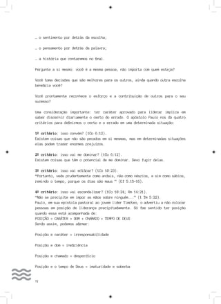 72
… o sentimento por detrás da escolha;
… o pensamento por detrás da palavra;
… a história que contaremos no final.
Pergunte a si mesmo: você é a mesma pessoa, não importa com quem esteja?
Você toma decisões que são melhores para os outros, ainda quando outra escolha
beneficia você?
Você prontamente reconhece o esforço e a contribuição de outros para o seu
sucesso?
Uma consideração importante: ter caráter aprovado para liderar implica em
saber discernir diariamente o certo do errado. O apóstolo Paulo nos dá quatro
critérios para definirmos o certo e o errado em uma determinada situação:
1º critério: isso convém? (1Co 6:12).
Existem coisas que não são pecados em si mesmas, mas em determinadas situações
elas podem trazer enormes prejuízos.
2º critério: isso vai me dominar? (1Co 6:12).
Existem coisas que têm o potencial de me dominar. Devo fugir delas.
3º critério: isso vai edificar? (1Co 10:23).
“Portanto, vede prudentemente como andais, não como néscios, e sim como sábios,
remindo o tempo, porque os dias são maus ” (Ef 5:15-16).
4º critério: isso vai escandalizar? (1Co 10:24; Rm 14:21).
“Não se precipite em impor as mãos sobre ninguém...” (1 Tm 5:22).
Paulo, em sua epístola pastoral ao jovem líder Timóteo, o advertiu a não colocar
pessoas em posição de liderança precipitadamente. Só faz sentido ter posição
quando essa está acompanhada de:
POSIÇÃO = CARÁTER + DOM + CHAMADO + TEMPO DE DEUS
Sendo assim, podemos afirmar:
Posição e caráter = irresponsabilidade
Posição e dom = ineficiência
Posição e chamado = desperdício
Posição e o tempo de Deus = imaturidade e soberba
 