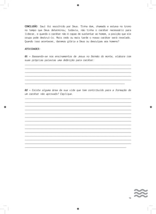 73
CONCLUSÃO: Saul foi escolhido por Deus. Tinha dom, chamado e estava no trono
no tempo que Deus determinou; todavia, não tinha o caráter necessário para
liderar, e quando o caráter não é capaz de sustentar ao homem, a posição que ele
ocupa pode destruí-lo. Mais cedo ou mais tarde o nosso caráter será revelado.
Quando isso acontecer, daremos glória a Deus ou desculpas aos homens?
ATIVIDADES:
01 - Baseando-se nos ensinamentos de Jesus no Sermão do monte, elabore com
suas próprias palavras uma definição para caráter:
__________________________________________________________________________
__________________________________________________________________________
___________________________________________________________________________
___________________________________________________________________________
___________________________________________________________________________
_______________________________________________________________________
02 - Existe alguma área da sua vida que tem contribuído para a formação de
um caráter não aprovado? Explique.
__________________________________________________________________________
__________________________________________________________________________
___________________________________________________________________________
___________________________________________________________________________
___________________________________________________________________________
___________________________________________________________________________
___________________________________________________________________________
___________________________________________________________________________
___________________________________________________________________________
___________________________________________________________________________
___________________________________________________________________________
___________________________________________________________________________
___________________________________________________________________________
________________________________________________________________________
 