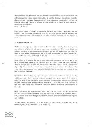78
dela evitamos ser dominados por uma questão urgente após outra e deixamos de ser
estranhos para o nosso próprio coração e o coração de Deus. Os líderes cristãos
devem ter sua liderança fundamentada no relacionamento permanente e íntimo com
o Verbo encarnado, Jesus. É aí que se deve encontrar a fonte de suas palavras,
conselhos e direções”.
Henri J.M. Nowen
Precisamos investir tempo na presença de Deus em oração, meditando em sua
palavra, nos colocando na posição de ouvir sua voz, pois é em sua presença que
o Espírito Santo nos faz discernir o que há em nosso coração que não agrade ao
Senhor.
3) Traga-os para a luz
“Esta é a mensagem que dele ouvimos e transmitimos a vocês, Deus é luz; nele
não há treva alguma. Se afirmarmos que temos comunhão com Ele, mas andamos nas
trevas, mentimos e não praticamos a verdade. Se, porém, andamos na luz como Ele
está na luz, temos comunhão uns com os outros e o sangue de Jesus, seu Filho,
nos purifica de todo pecado” (1 Jo 1:5-8).
Deus é luz, e é debaixo da luz em que tudo está exposto e conhecido que o seu
poder restaurador opera. Andar na luz é sair do oculto e isso inclui a confissão:
abrir o coração para alguém com maturidade suficiente para te ouvir e acompanhar
(Tg 5:16). Deus nos deu pessoas como instrumentos para a nossa libertação. Por
isso, limpe as gavetas, tire a poeira do baú. Não há monstro que resista à luz
que existe na confissão.
Quando Davi derrota Golias, o povo começa a reconhecer em Davi o rei que ele foi
ungido para ser. Saul, porém, sente-se ameaçado pela presença de Davi e decide
primeiro matá-lo com uma lança em seu palácio; contudo, não teve sucesso. Depois
emprega uma violenta perseguição para matá-lo. E o jovem pastor de ovelhas, o
que fez? Fugiu solitário. Passou a fazer das covas a sua casa, das cavernas, o
seu lar.
Deus facilmente tem líderes como Saul, que oram por poder. Porém, ele está à
procura de outro tipo de homem: aqueles inscritos na escola do quebrantamento.
Sim, a esses Deus pode delegar autoridade e saber que ela será exercida segundo
sua vontade.
“Porém, agora, não subsistirá o teu Reino: já tem buscado o Senhor para si um
homem segundo o seu coração...” (1 Sm 13.14).
 