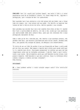 79
CONCLUSÃO: Davi foi ungido pelo profeta Samuel, mas entre o óleo e a coroa
passaram-se anos de um verdadeiro inferno. Foi nesse tempo de dor, lágrimas e
perseguição, que o coração de Davi foi quebrantado.
Davi aprendeu que o que acontecia a ele não estava sob seu poder, mas a forma
como ele reagia, sim, isso estava sob seu poder. Ele decidiu se esquivar das
lanças de Saul e não as atirar de volta, decidiu guardar o seu coração.
Davi percebeu que revidar Saul com o mal somente faria dele um Saul II. Quando
Davi teve a oportunidade de matá-lo, ele não o fez, ainda que isso parecesse
uma oportunidade dada pelo próprio Deus, para que ele colocasse fim a essa
perseguição implacável de Saul.
Cabe a cada um de nós a decisão que, não importa o que aconteça conosco, não
seremos como Saul, que encontra justificativas para atirar lanças. Seremos como
Davi, que guardou seu coração da ofensa, da amargura e do ressentimento.
“A ironia de ser um líder de caráter é que sua disposição em fazer o certo pode
pôr em risco seu avanço. Nem sempre o caminho mais direto para aonde você quer
ir é o caminho mais ético. Precisamos estabelecer os valores que para nós são
inegociáveis antes que as tentações aconteçam. E decidir fazer o que é certo,
custe o que custar. São em momentos assim que você descobre muitas coisas a seu
próprio respeito. Você descobre o que mais valoriza. Essa é a diferença entre
líderes íntegros e líderes com boas intenções”.
Andy Stanley
ATIVIDADES:
01 - Como podemos manter o nosso coração sempre sadio? Cite versículos
bíblicos.
__________________________________________________________________________
__________________________________________________________________________
___________________________________________________________________________
___________________________________________________________________________
___________________________________________________________________________
_______________________________________________________________________
 