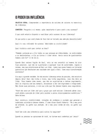 83
O PODER DA INFLUÊNCIA
OBJETIVO GERAL: Compreender a importância da solidez de valores no exercício
da liderança.
CONTEÚDO: Pergunte a si mesmo: quão importante é para você o seu sucesso?
O que você estaria disposto a sacrificar pelo sucesso da sua liderança?
Em que ponto o que você chama de foco tem se tornado uma ambição descontrolada?
Qual é o seu indicador de sucesso: fidelidade ou visibilidade?
Qual história você quer contar ao final?
“Também juntaram-se a Ele todos os que estavam em dificuldades, os endividados
e os descontentes; e Ele se tornou o líder deles. Havia cerca de quatrocentos
homens com Ele” (1 Sm 22.2).
Quando Davi estava fugido de Saul, veio ao seu encontro os homens do pior
tipo possível, que não se sujeitaram a qualquer tipo de autoridade, regras e
normas, mas que encontraram em Davi um líder. Lemos que esses homens se tornaram
guerreiros que devotaram uma lealdade sem igual a Davi. Como essa transformação
aconteceu?
Eis aqui a grande verdade. Se não existe liderança antes da posição, não existirá
depois dela! Davi não tinha o trono, mas tinha seguidores, isso fez dele um
líder. Para homens como esses, que não se sujeitariam a nenhum regulamento,
Davi os inspirou com seu exemplo, atravessar a dor com dignidade e integridade.
Não foram suas palavras, e sim sua vida que fez desses homens seus seguidores.
“Você não será um líder até que o grupo que você estiver liderando afirme isso:
você obtém a posição de líder pelo caráter e pelos relacionamentos autênticos.”
Gene Wilkes
Davi construiu credibilidade, relações de confiança e cuidado que geraram a
submissão voluntária desses homens. É como disse Cavett Roberts: “Se o meu povo
me entende, eu ganho sua atenção. Se o meu povo confia em mim, eu ganho sua
ação.”
Você tem sido uma referência para outros te seguirem?
Quando as pessoas se aproximam de você, se tornam mais sedentas por Jesus?
 