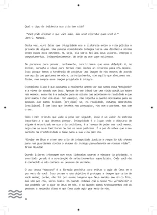 84
Qual o tipo de influência sua vida tem sido?
“Você pode ensinar o que você sabe, mas você reproduz quem você é.”
John C. Marwell
Certa vez, ouvi falar que integridade era a distância entre a vida pública e
privada de alguém. Uma pessoa considerada íntegra teria uma distância mínima
entre esses dois extremos. Ou seja, ela seria fiel aos seus valores, crenças e
comportamentos, independentemente, de onde ou com quem estivesse.
Se pararmos para pensar, certamente, concluiremos que essa definição é, no
mínimo, sensata e ideal para termos como lentes ao olharmos para nós mesmos.
Isso porque temos a tendência de projetar uma imagem de nós mesmos de acordo
com aquilo que gostamos em nós e, principalmente, com aquilo que almejamos ser.
Porém, nem sempre essa imagem projetada é integra.
O problema disso é que passamos a realmente acreditar que somos essa “projeção”
e a viver de acordo com isso. Apesar de ser ideal ter uma visão positiva sobre
nós mesmos, essa não é a solução para as coisas que acontecem na realidade e que
precisamos lidar com elas. Por exemplo, não importa o quanto mostramos para as
pessoas que somos felizes (projeção) se, na realidade, estamos deprimidos
(realidade). É com isso que devemos nos preocupar, não com o parecer, mas com
o ser.
Como líder cristão que vale a pena ser seguido, esse é um valor de extrema
importância e que devemos prezar. Integridade é o lugar onde o discurso de
alguém é encontrado em sua vida cotidiana, é a leveza de poder ser você mesmo,
seja com os seus familiares ou com os seus pastores. É a paz de saber que o seu
secreto dá credibilidade e base para a sua vida pública.
“Confiar em Deus e viver uma vida de integridade justiça e respeito são chaves
para nos guardarmos contra o ataque do inimigo prevalecente em nossas vidas”.
Brian Houston
Quando líderes interagem com seus liderados usando a máscara da projeção, o
resultado gerado é a construção de relacionamentos superficiais. Onde você não
é conhecido e não conhece as pessoas de verdade.
O uso dessa “máscara” é a fórmula perfeita para evitar o agir de Deus em e
por meio de você. Isso porque o seu objetivo é proteger a imagem que criou de
você mesmo; porém, não foi por essas imagens que Deus mandou seu único filho,
mas sim por nós, seres reais. Só quando lidamos com o nosso “eu verdadeiro” é
que podemos ver o agir de Deus em nós, e só quando somos transparentes com as
pessoas a respeito disso é que Deus pode agir por meio de nós.
 