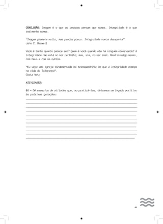 85
CONCLUSÃO: Imagem é o que as pessoas pensam que somos. Integridade é o que
realmente somos.
“Imagem promete muito, mas produz pouco. Integridade nunca desaponta”.
John C. Maxwell
Você é tanto quanto parece ser? Quem é você quando não há ninguém observando? A
integridade não está no ser perfeito; mas, sim, no ser real. Real consigo mesmo,
com Deus e com os outros.
“Eu vejo uma Igreja fundamentada na transparência em que a integridade começa
na vida da liderança”.
Costa Neto
ATIVIDADES:
01 - Dê exemplos de atitudes que, ao praticá-las, deixamos um legado positivo
às próximas gerações:
__________________________________________________________________________
__________________________________________________________________________
___________________________________________________________________________
___________________________________________________________________________
___________________________________________________________________________
__________________________________________________________________________
__________________________________________________________________________
___________________________________________________________________________
__________________________________________________________________________
__________________________________________________________________________
__________________________________________________________________________
 
