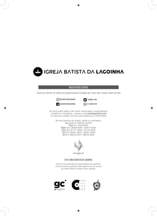 2018. Igreja Batista da Lagoinha.
Esta é uma publicação da Igreja Batista da Lagoinha.
As devocionais presentes nesta agenda são de autoria
do Pastor Márcio Roberto Vieira Valadão.
Se você quiser saber mais sobre nossa igreja, programações,
trabalhos e ministérios, acesse o site www.lagoinha.com
ou entre em contato conosco pelo telefone (31) 3429-9450.
Se você precisa de oração, ajuda ou orientação,
ligue para o Telefone da Paz
Fixo (31) 3429-9550
Claro (31) 98309-0064 / 98414-8185
Vivo (31) 97177-3300 / 97123-3300
Tim (31) 99481-8023 / 99481-5699
Oi (31) 98878-0054 / 98878-0056
Nossas Redes Sociais
Fique por dentro de todas as programações da Igreja por meio das nossas redes sociais
igrejabatistadalagoinha
igrejabatistadalagoinha
lagoinha_com
(31) 98402-8070
 