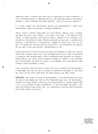 9
importava para o sucesso dos anos que se seguiriam na terra prometida. O
livro de Deuteronômio é a repetição da Lei, uma repetição daquilo que merecia
atenção. É como se Moisés estivesse dizendo: “isso é o que mais importa!”
E é nesse legado que encontramos aquilo que consideramos o texto mais
esclarecedor sobre discipulado no Antigo Testamento:
“Ouve, Israel, o Senhor nosso Deus é o único Senhor. Amarás, pois, o Senhor
teu Deus de todo o teu coração, e de toda a tua alma, e de todas as tuas
forças. E estas palavras, que hoje te ordeno, estarão no teu coração; e as
ensinarás a teus filhos e delas falarás assentado em tua casa, e andando pelo
caminho, e deitando-te e levantando-te. Também as atarás por sinal na tua
mão, e te serão por frontais entre os teus olhos. E as escreverás nos umbrais
de tua casa, e nas tuas portas” (Deuteronômio 6:4-9).
Discipulado não se trata de coisas pontuais que fazemos no nosso dia, mas da
forma como vivemos nossa vida. Essa passagem ensina que o amor é aprendido
e a maneira como devemos amar a Deus é guardando suas palavras no coração e
replicando-as aos nossos filhos enquanto estamos no caminho. Isso significa
que o discipulado não pode se resumir a um programa, mas a uma maneira como
vivemos intencionalmente a nossa
vida, ensinando outros durante o nosso dia a dia. O caminho do discipulado é
a engrenagem que faz com que a fé passe de geração em geração, e isso deve
ser fruto de uma vida intencional de todos aqueles que amam a Deus.
CONCLUSÃO: Como vimos no texto de Deuteronômio, o discipulado deve ser para
nós aquilo que fazemos por toda a vida. Nada menos que isso. Se analisarmos,
veremos que Jesus repete o versículo 5 de Deuteronômio 6, quando resume toda
a Lei e os profetas em dois mandamentos. O que precisamos aprender é que
Jesus não falará coisas novas, mas, sim, demonstrar e ensinar aquilo que Deus
tem falado desde o princípio.
 
