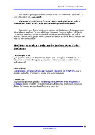 O pecado e a maldição da idolatria.




      Em diversas passagens bíblicas, vemos que o Senhor abomina a idolatria. E
com está escrito em Isaias 42:8

     Eu sou o SENHOR; este é o meu nome; a minha glória, pois, a
outrem não darei, nem o meu louvor às imagens de escultura.


       Lembremo-nos de que nos tempos antigos não havia meios de imagem como
fotografias ou quadros. Por isso a Bíblia, a Palavra de Deus, ou melhor, o Próprio
Deus disse para não criarmos imagens de escultura, ou seja, esculpir em pedra,
madeira, bronze, ouro, prata, ou qualquer outro tipo de material, dando forma a uma
criatura para ser adorada.


Meditemos mais na Palavra do Senhor Deus Todo-
Poderoso

Habacuque 2:18
Que aproveita a imagem de escultura, depois que a esculpiu o seu artífice? Ela é
máscara e ensina mentira, para que quem a formou confie na sua obra, fazendo
ídolos mudos?


Salmos 97:7
Confundidos sejam todos os que servem imagens de escultura, que se
gloriam de ídolos; prostrai-vos diante dele todos os deuses.


Oséias 13:2
E agora multiplicaram pecados, e da sua prata fizeram uma imagem de
fundição, ídolos segundo o seu entendimento, todos obra de artífices, dos quais
dizem: Os homens que sacrificam beijem os bezerros.




                                                                                          10
                                   sroy@ig.com.br
 