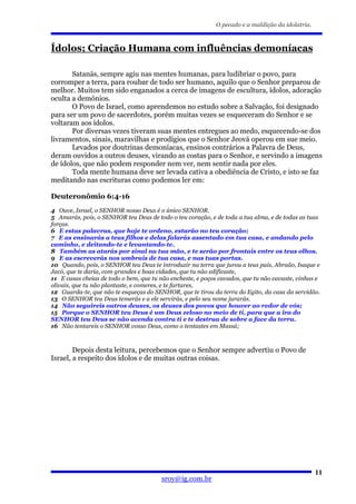 O pecado e a maldição da idolatria.



Ídolos; Criação Humana com influências demoníacas

       Satanás, sempre agiu nas mentes humanas, para ludibriar o povo, para
corromper a terra, para roubar de todo ser humano, aquilo que o Senhor preparou de
melhor. Muitos tem sido enganados a cerca de imagens de escultura, ídolos, adoração
oculta a demônios.
       O Povo de Israel, como aprendemos no estudo sobre a Salvação, foi designado
para ser um povo de sacerdotes, porém muitas vezes se esqueceram do Senhor e se
voltaram aos ídolos.
       Por diversas vezes tiveram suas mentes entregues ao medo, esquecendo-se dos
livramentos, sinais, maravilhas e prodígios que o Senhor Jeová operou em sue meio.
       Levados por doutrinas demoníacas, ensinos contrários a Palavra de Deus,
deram ouvidos a outros deuses, virando as costas para o Senhor, e servindo a imagens
de ídolos, que não podem responder nem ver, nem sentir nada por eles.
       Toda mente humana deve ser levada cativa a obediência de Cristo, e isto se faz
meditando nas escrituras como podemos ler em:

Deuteronômio 6:4-16
4 Ouve, Israel, o SENHOR nosso Deus é o único SENHOR.
5 Amarás, pois, o SENHOR teu Deus de todo o teu coração, e de toda a tua alma, e de todas as tuas
forças.
6 E estas palavras, que hoje te ordeno, estarão no teu coração;
7 E as ensinarás a teus filhos e delas falarás assentado em tua casa, e andando pelo
caminho, e deitando-te e levantando-te.
8 Também as atarás por sinal na tua mão, e te serão por frontais entre os teus olhos.
9 E as escreverás nos umbrais de tua casa, e nas tuas portas.
10 Quando, pois, o SENHOR teu Deus te introduzir na terra que jurou a teus pais, Abraão, Isaque e
Jacó, que te daria, com grandes e boas cidades, que tu não edificaste,
11 E casas cheias de todo o bem, que tu não encheste, e poços cavados, que tu não cavaste, vinhas e
olivais, que tu não plantaste, e comeres, e te fartares,
12 Guarda-te, que não te esqueças do SENHOR, que te tirou da terra do Egito, da casa da servidão.
13 O SENHOR teu Deus temerás e a ele servirás, e pelo seu nome jurarás.
14 Não seguireis outros deuses, os deuses dos povos que houver ao redor de vós;
15 Porque o SENHOR teu Deus é um Deus zeloso no meio de ti, para que a ira do
SENHOR teu Deus se não acenda contra ti e te destrua de sobre a face da terra.
16 Não tentareis o SENHOR vosso Deus, como o tentastes em Massá;



        Depois desta leitura, percebemos que o Senhor sempre advertiu o Povo de
Israel, a respeito dos ídolos e de muitas outras coisas.




                                                                                                  11
                                        sroy@ig.com.br
 