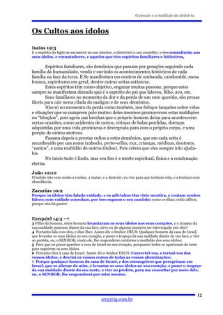 O pecado e a maldição da idolatria.



Os Cultos aos ídolos

Isaías 19:3
E o espírito do Egito se esvaecerá no seu interior, e destruirei o seu conselho; e eles consultarão aos
seus ídolos, e encantadores, e aqueles que têm espíritos familiares e feiticeiros.

       Espíritos familiares, são demônios que passam por gerações seguindo cada
família da humanidade, vendo e ouvindo os acontecimentos históricos de cada
família na face da terra. E Se manifestam em centros de umbanda, candomblé, mesa
branca, espiritismo em geral, dentre outras seitas satânicas.
       Estes espíritos têm como objetivo, enganar muitas pessoas, porque estes
sempre se manifestam dizendo que é o espírito do pai que faleceu, filho, avo, etc.
       Seus familiares no momento da dor e da perda de um ente querido, são presas
fáceis para cair nesta cilada do maligno e de seus demônios.
       Não só no momento da perda como também, nos feitiços lançados sobre vidas
e situações que se cumprem pelo motivo deles mesmos promoverem estas maldições
ou “bênçãos”, pois agem nas brechas que o próprio homem deixa para acontecerem
certas ocasiões, como acidentes de carros, vitimas de balas perdidas, doenças
adquiridas por uma vida promiscua e desregrada para com o próprio corpo, e uma
porção de outros motivos.
       Passam depois a prestar cultos a estes demônios, que em cada seita é
reconhecido por um nome (caboclo, preto-velho, exu, crianças, médicos, doutores,
“santos”, e uma multidão de outros títulos). Pois crêem que eles sempre irão ajuda-
los.
       No inicio tudo é lindo, mas seu fim é a morte espiritual, física e a condenação
eterna.

João 10:10
O ladrão não vem senão a roubar, a matar, e a destruir; eu vim para que tenham vida, e a tenham com
abundância.

Zacarias 10:2
Porque os ídolos têm falado vaidade, e os adivinhos têm visto mentira, e contam sonhos
falsos; com vaidade consolam, por isso seguem o seu caminho como ovelhas; estão aflitos,
porque não há pastor.



Ezequiel 14:3 –7
3 Filho do homem, estes homens levantaram os seus ídolos nos seus corações, e o tropeço da
sua maldade puseram diante da sua face; devo eu de alguma maneira ser interrogado por eles?
4 Portanto fala com eles, e dize-lhes: Assim diz o Senhor DEUS: Qualquer homem da casa de Israel,
que levantar os seus ídolos no seu coração, e puser o tropeço da sua maldade diante da sua face, e vier
ao profeta, eu, o SENHOR, vindo ele, lhe responderei conforme a multidão dos seus ídolos;
5 Para que eu possa apanhar a casa de Israel no seu coração, porquanto todos se apartaram de mim
para seguirem os seus ídolos.
6 Portanto dize à casa de Israel: Assim diz o Senhor DEUS: Convertei-vos, e tornai-vos dos
vossos ídolos; e desviai os vossos rostos de todas as vossas abominações;
7 Porque qualquer homem da casa de Israel, e dos estrangeiros que peregrinam em
Israel, que se alienar de mim, e levantar os seus ídolos no seu coração, e puser o tropeço
da sua maldade diante do seu rosto, e vier ao profeta, para me consultar por meio dele,
eu, o SENHOR, lhe responderei por mim mesmo.




                                                                                                     12
                                          sroy@ig.com.br
 