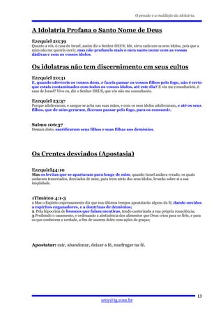 O pecado e a maldição da idolatria.



A Idolatria Profana o Santo Nome de Deus
Ezequiel 20:39
Quanto a vós, ó casa de Israel, assim diz o Senhor DEUS; Ide, sirva cada um os seus ídolos, pois que a
mim não me quereis ouvir; mas não profaneis mais o meu santo nome com as vossas
dádivas e com os vossos ídolos.


Os idolatras não tem discernimento em seus cultos
Ezequiel 20:31
E, quando ofereceis os vossos dons, e fazeis passar os vossos filhos pelo fogo, não é certo
que estais contaminados com todos os vossos ídolos, até este dia? E vós me consultaríeis, ó
casa de Israel? Vivo eu, diz o Senhor DEUS, que vós não me consultareis.

Ezequiel 23:37
Porque adulteraram, e sangue se acha nas suas mãos, e com os seus ídolos adulteraram, e até os seus
filhos, que de mim geraram, fizeram passar pelo fogo, para os consumir.



Salmo 106:37
Demais disto, sacrificaram seus filhos e suas filhas aos demônios,




Os Crentes desviados (Apostasia)

Ezequiel44:10
Mas os levitas que se apartaram para longe de mim, quando Israel andava errado; os quais
andavam transviados, desviados de mim, para irem atrás dos seus ídolos, levarão sobre si a sua
iniqüidade.



1Timóteo 4:1-3
1 Mas o Espírito expressamente diz que nos últimos tempos apostatarão alguns da fé, dando ouvidos
a espíritos enganadores, e a doutrinas de demônios;
2 Pela hipocrisia de homens que falam mentiras, tendo cauterizada a sua própria consciência;
3 Proibindo o casamento, e ordenando a abstinência dos alimentos que Deus criou para os fiéis, e para
os que conhecem a verdade, a fim de usarem deles com ações de graças;




Apostatar: cair, abandonar, deixar a fé, naufragar na fé.




                                                                                                     13
                                          sroy@ig.com.br
 