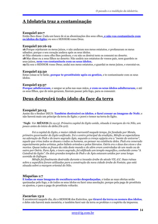 O pecado e a maldição da idolatria.



A Idolatria traz a contaminação

Ezequiel 20:7
Então lhes disse: Cada um lance de si as abominações dos seus olhos, e não vos contamineis com
os ídolos do Egito; eu sou o SENHOR vosso Deus.

Ezequiel 20:16-19
16 Porque rejeitaram os meus juízos, e não andaram nos meus estatutos, e profanaram os meus
sábados; porque o seu coração andava após os seus ídolos.
17 Não obstante o meu olho lhes perdoou, e eu não os destruí nem os consumi no deserto.
18 Mas disse eu a seus filhos no deserto: Não andeis nos estatutos de vossos pais, nem guardeis os
seus juízos, nem vos contamineis com os seus ídolos.
19 Eu sou o SENHOR vosso Deus; andai nos meus estatutos, e guardai os meus juízos, e executai-os.

Ezequiel 23:30
Estas coisas se te farão, porque te prostituíste após os gentios, e te contaminaste com os seus
ídolos.

Ezequiel 23:37
Porque adulteraram, e sangue se acha nas suas mãos, e com os seus ídolos adulteraram, e até
os seus filhos, que de mim geraram, fizeram passar pelo fogo, para os consumir.


Deus destruirá todo ídolo da face da terra

Ezequiel 30:13
Assim diz o Senhor DEUS: Também destruirei os ídolos, e farei cessar as imagens de Nofe; e
não haverá mais um príncipe da terra do Egito; e porei o temor na terra do Egito.

*Nofe: Ver MÊNFIS (Is 19.13). Primeira capital do Egito unido, situada à margem do rio Nilo, um
pouco antes do início do delta (Os 9.6).

        Foi a capital do Egito, e maior cidade mercantil naquele tempo, foi fundada por Menés,
primeiro governador do Egito unificado. Foi o centro principal da erudição, Mênfis se especializou
na adoração de Ptah e do touro sagrado Ápis, segundo a crença egípcia era a “mente do universo”,
aquele que criou todos os deuses e todos os homens, ao pensar na existência deles. Ptah era venerado
especialmente pelos artistas, pelos hábeis artesãos e pelos literatos. Osíris era o deus dos vivos e dos
mortos. Quase todas as frases da vida deste mundo e do além eram controladas de um modo ou de
outro por Osíris. Para Ápis, o touro sagrado, foi edificado um templo magnífico, conhecido como “A
Catedral do Egito”. Os dois grandes templos de Ptah e de Ápis estavam unidos por uma longa
avenida de Esfinges.
        Mênfis foi finalmente destruída durante a invasão árabe do século VII, d.C. Suas ruínas
sobre a superfície foram utilizadas para a construção da nova cidade árabe de Fostate, que está
situada sobre a margem oriental do Nilo.



Miquéias 1:7
E todas as suas imagens de escultura serão despedaçadas, e todas as suas ofertas serão
queimadas pelo fogo, e de todos os seus ídolos eu farei uma assolação; porque pela paga de prostituta
os ajuntou, e para a paga de prostituta voltarão.



Zacarias 13:2
E acontecerá naquele dia, diz o SENHOR dos Exércitos, que tirarei da terra os nomes dos ídolos,
e deles não haverá mais memória; e também farei sair da terra os profetas e o espírito da impureza.

                                                                                                     14
                                          sroy@ig.com.br
 