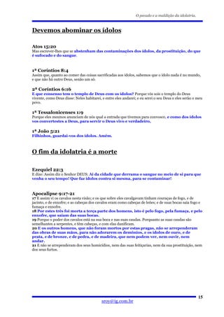 O pecado e a maldição da idolatria.



Devemos abominar os ídolos

Atos 15:20
Mas escrever-lhes que se abstenham das contaminações dos ídolos, da prostituição, do que
é sufocado e do sangue.



1ª Coríntios 8:4
Assim que, quanto ao comer das coisas sacrificadas aos ídolos, sabemos que o ídolo nada é no mundo,
e que não há outro Deus, senão um só.

2ª Coríntios 6:16
E que consenso tem o templo de Deus com os ídolos? Porque vós sois o templo do Deus
vivente, como Deus disse: Neles habitarei, e entre eles andarei; e eu serei o seu Deus e eles serão o meu
povo.

1ª Tessalonicenses 1:9
Porque eles mesmos anunciam de nós qual a entrada que tivemos para convosco, e como dos ídolos
vos convertestes a Deus, para servir o Deus vivo e verdadeiro,

1ª João 5:21
Filhinhos, guardai-vos dos ídolos. Amém.



O fim da idolatria é a morte

Ezequiel 22:3
E dize: Assim diz o Senhor DEUS: Ai da cidade que derrama o sangue no meio de si para que
venha o seu tempo! Que faz ídolos contra si mesma, para se contaminar!



Apocalipse 9:17-21
17 E assim vi os cavalos nesta visão; e os que sobre eles cavalgavam tinham couraças de fogo, e de
jacinto, e de enxofre; e as cabeças dos cavalos eram como cabeças de leões; e de suas bocas saía fogo e
fumaça e enxofre.
18 Por estes três foi morta a terça parte dos homens, isto é pelo fogo, pela fumaça, e pelo
enxofre, que saíam das suas bocas.
19 Porque o poder dos cavalos está na sua boca e nas suas caudas. Porquanto as suas caudas são
semelhantes a serpentes, e têm cabeças, e com elas danificam.
20 E os outros homens, que não foram mortos por estas pragas, não se arrependeram
das obras de suas mãos, para não adorarem os demônios, e os ídolos de ouro, e de
prata, e de bronze, e de pedra, e de madeira, que nem podem ver, nem ouvir, nem
andar.
21 E não se arrependeram dos seus homicídios, nem das suas feitiçarias, nem da sua prostituição, nem
dos seus furtos.




                                                                                                      15
                                          sroy@ig.com.br
 
