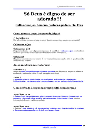 O pecado e a maldição da idolatria.




              Só Deus é digno de ser
                   adorado!!!
   Culto aos anjos, homens, pastores, padres, etc, Fora


Como adorar a quem devemos de julgar?
1ª Coríntios 6:3
Não sabeis vós que havemos de julgar os anjos? Quanto mais as coisas pertencentes a esta vida?

Culto aos anjos
Colossenses 2:18
Ninguém vos domine a seu bel-prazer com pretexto de humildade e culto dos anjos, envolvendo-se
em coisas que não viu; estando debalde inchado na sua carnal compreensão,

Gálatas 1:8
Mas, ainda que nós mesmos ou um anjo do céu vos anuncie outro evangelho além do que já vos tenho
anunciado, seja anátema.

Anjos que desejam ser adorados
2ª Pedro 2:4
Porque, se Deus não perdoou aos anjos que pecaram, mas, havendo-os lançado no inferno, os
entregou às cadeias da escuridão, ficando reservados para o juízo;

Judas 6
E aos anjos que não guardaram o seu principado, mas deixaram a sua própria
habitação, reservou na escuridão e em prisões eternas até ao juízo daquele grande dia;



O anjo enviado de Deus não recebe culto nem adoração

Apocalipse 19:10
E eu lancei-me a seus pés para o adorar; mas ele disse-me: Olha não faças tal; sou teu
conservo, e de teus irmãos, que têm o testemunho de Jesus. Adora a Deus; porque o
testemunho de Jesus é o espírito de profecia.



Apocalipse 22:9
E disse-me: Olha, não faças tal; porque eu sou conservo teu e de teus irmãos, os profetas,
e dos que guardam as palavras deste livro. Adora a Deus.




                                                                                                   16
                                         sroy@ig.com.br
 
