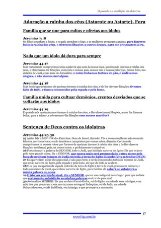 O pecado e a maldição da idolatria.



Adoração a rainha dos céus (Astarote ou Astarte). Fora

Família que se une para cultos e ofertas aos ídolos
Jeremias 7:18
Os filhos apanham a lenha, e os pais acendem o fogo, e as mulheres preparam a massa, para fazerem
bolos à rainha dos céus, e oferecem libações a outros deuses, para me provocarem à ira.



Nada que um ídolo dá dura para sempre
Jeremias 44:17
Mas certamente cumpriremos toda a palavra que saiu da nossa boca, queimando incenso à rainha dos
céus, e oferecendo-lhe libações, como nós e nossos pais, nossos reis e nossos príncipes, temos feito, nas
cidades de Judá, e nas ruas de Jerusalém; e então tínhamos fartura de pão, e andávamos
alegres, e não víamos mal algum.

Jeremias 44:18
Mas desde que cessamos de queimar incenso à rainha dos céus, e de lhe oferecer libações, tivemos
falta de tudo, e fomos consumidos pela espada e pela fome.

Família unida para cultuar demônios, crentes desviados que se
voltarão aos ídolos
Jeremias 44:19
E quando nós queimávamos incenso à rainha dos céus, e lhe oferecíamos libações, acaso lhe fizemos
bolos, para a adorar, e oferecemos-lhe libações sem nossos maridos?



Sentença de Deus contra os idolatras
Jeremias 44:25-30
25 Assim fala o SENHOR dos Exércitos, Deus de Israel, dizendo: Vós e vossas mulheres não somente
falastes por vossa boca, senão também o cumpristes por vossas mãos, dizendo: Certamente
cumpriremos os nossos votos que fizemos de queimar incenso à rainha dos céus e de lhe oferecer
libações; confirmai, pois, os vossos votos, e perfeitamente cumpri-os.
26 Portanto ouvi a palavra do SENHOR, todo o Judá, que habitais na terra do Egito: Eis que eu juro
pelo meu grande nome, diz o SENHOR, que nunca mais será pronunciado o meu nome pela
boca de nenhum homem de Judá em toda a terra do Egito dizendo: Vive o Senhor DEUS!
27 Eis que velarei sobre eles para mal, e não para bem; e serão consumidos todos os homens de Judá,
que estão na terra do Egito, pela espada e pela fome, até que de todo se acabem.
28 E os que escaparem da espada voltarão da terra do Egito à terra de Judá, poucos em número; e
todo o restante de Judá, que entrou na terra do Egito, para habitar ali, saberá se subsistirá a
minha palavra ou a sua.
29 E isto vos servirá de sinal, diz o SENHOR, que eu vos castigarei neste lugar, para que saibais
que certamente subsistirão as minhas palavras contra vós para mal.
30 Assim diz o SENHOR: Eis que eu darei Faraó-Hofra, rei do Egito, na mão de seus inimigos, e na
mão dos que procuram a sua morte; como entreguei Zedequias, rei de Judá, na mão de
Nabucodonosor, rei de Babilônia, seu inimigo, e que procurava a sua morte.




                                                                                                      17
                                          sroy@ig.com.br
 