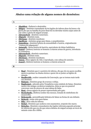 O pecado e a maldição da idolatria.




    Abaixo uma relação de alguns nomes de demônios:


A

    •   Abaddon - (hebreu) o destruidor.
    •   Abigor - Demônio comandante de 60 legiões do inferno,deus da honra e da
        gloria,diz que na batalha do juizo final ele ira derrubar muitos anjos antes de
        cair sobre a gloria de miguel arcanjo.
    •   Adramelech - demônio sumeriano.
    •   Ahpuch - demônio maia.
    •   Ahriman - demônio mazdeano
    •   Apollyon - sinônimo grego para Satan, o arquidemônio.
    •   Asmodeus - demônio hebreu da sensualidade e luxúria, originalmente
        "criatura do julgamento".
    •   Astaroth - deusa fenicia da lascivia, equivalente da Ishtar babilônica.
    •   Azazel - (hebreu) instruiu os homens a criarem armas de guerra, introduziu
        os cosmeticos.
    •   Adramelech - demônio sumeriano.
    •   Ahpuch - demônio maia.
    •   Ahriman - demônio mazdeano.
    •   Amon - Deus egípcio da vida e reprodução, com cabeça de carneiro.
    •   Azazel - (hebreu) instruiu os homens a criarem armas de

B

        •   Baal - Demônio que é o porteiro do inferno, diz que ele era quem escolhia
            quem ia queimar na chama eterna e quem iria se juntar as legiões de
            satanás.
        •   Baalberith - senhor canaanita da Convenção, que se tornou mais tarde
            um demônio.
        •   Balaam - demônio grego da avareza e cobiça.
        •   Baphomet - adorado pelos Templários como símbolo de Satan. Demônio
            mestre dos antigos cavaleiros templarios, dizia-se que era possivel
            conversar com ele atraves de uma cabeça de latão.
        •   Bast - deusa egípcia do prazer representada pelo gato.
        •   Beelzebuth - (hebreu) senhor das moscas, tomada do simbolismo do
            escaravelho.
        •   Behemoth - personificação hebraica de Satan na forma de um elefante.
        •   Beherit - nome sírio para Satan.
        •   Bile - deus celta do inferno.
        •   Belial - Demônio que acabava com casamentos, serpente dos mares.
        •   Belzebu - Demônio comandantes das legiões infernais,segundo principe
            do inferno,diz que era ele que estava debaixo de miguel arcanjo ao inves de
            satanás como diz a biblia.




                                                                                            18
                                     sroy@ig.com.br
 