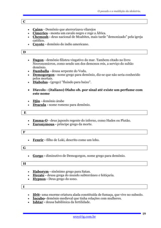 O pecado e a maldição da idolatria.


C

    •   Cainn - Demônio que aterrorizava vilarejos
    •   Cimeries - monta um cavalo negro e rege a África.
    •   Chemosh - deus nacional de Moabites, mais tarde "demonizado" pela igreja
        católico.
    •   Coyote - demônio do indio americano.

D

    •   Dagon - demônio filisteu vingativo do mar. Tambem citado no livro
        Necronomicron, como sendo um dos demonos reis, a serviço do sultão
        demônio.
    •   Damballa - deusa serpente do Vodu.
    •   Demogorgon - nome grego para demônio, diz-se que não seria conhecido
        pelos mortais.
    •   Diabolus - (grego) "fluindo para baixo".

    •   Diavolo - (italiano) Diabo ob. por sinal até existe um perfume com
        este nome

    •   Djin - demônio árabe
    •   Dracula - nome romeno para demônio.

E

    •   Emma-O - deus japonês regente do inferno, como Hades ou Plutão.
    •   Euronymous - príncipe grego da morte.

F

    •   Fenrir - filho de Loki, descrito como um lobo.

G

    •   Gorgo - diminutivo de Demogorgon, nome grego para demônio.

H

    •   Haborym - sinônimo grego para Satan.
    •   Hecate - deusa grega do mundo subterrâneo e feitiçaria.
    •   Hypnos - Deus grego do sono.

I

    •   Ifrit- uma enorme criatura alada constituída de fumaça, que vive no subsolo.
    •   Íncubo- demônio medieval que tinha relações com mulheres.
    •   Ishtar - deusa babilônica da fertilidade.


                                                                                          19
                                   sroy@ig.com.br
 